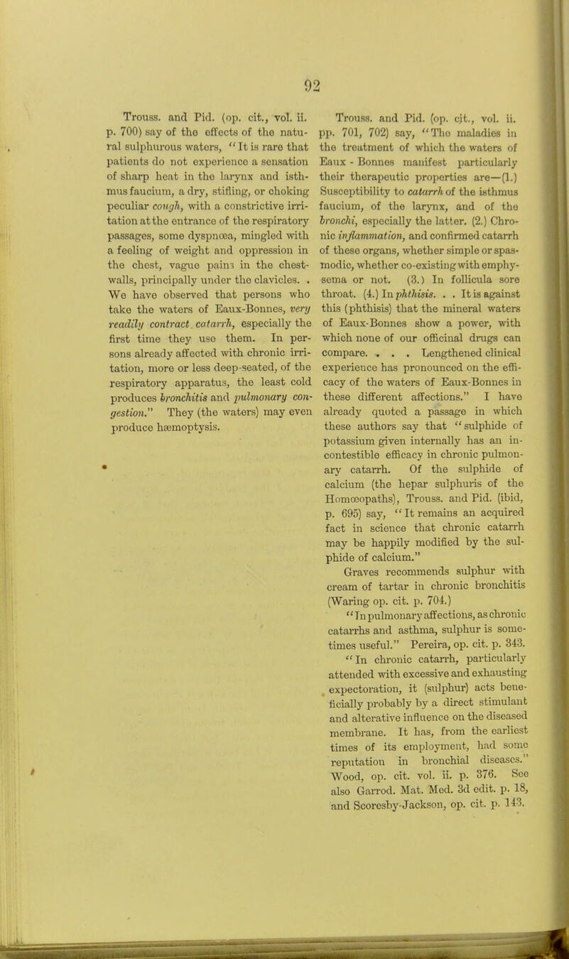 Trouss. and Pid. (op. cit., vol. ii. p. 700) say of the effects of the natu- ral sulphurous waters,  It is rare that patients do not experience a sensation of sharp heat in the larynx and isth- mus faucium, a dry, stifling, or choking peculiar cough, with a constrictive irri- tation at the entrance of the respiratory passages, some dyspnoea, mingled with a feeling of weight and oppression in the chest, vague pains in the chest- walls, principally under the clavicles. . We have observed that persons who take the waters of Eaux-Bonnes, very readily contract. catarrh, especially the first time they use them. In per- sons already affected with chronic irri- tation, more or less deep-seated, of the respiratoi-y apparatus, the least cold produces Ironchitis and pulmonary con- gestion. They (the waters) may even produce htemoptysis. Trouss, and Pid. (op. cit., vol. ii. pp. 701, 702) say, The maladies in the treatment of which the waters of Eaux - Bonnes manifest particularly their therapeutic properties are—(1.) Susceptibility to catarrh of the isthmus faucium, of the larynx, and of the bronchi, especially the latter. (2.) Chro- nic injlammation, and confirmed catarrh of these organs, whether simple or spas- modic, whether co-existing with emphy- sema or not. (3.) In follicula sore throat. [L)lnj)hthisis. . . It is against this (phthisis) that the mineral waters of Eaux-Bonnes show a power, with which none of our officinal drugs can compare. . . . Lengthened clinical experience has pronounced on the effi- cacy of the waters of Eaux-Bonnes in these different affections. I have already quoted a passage in which these authors say that sulphide of potassium given internally has an in- contestible efficacy in chronic pulmon- ary catarrh. Of the sulphide of calcium (the hepar sulphuris of the Homoeopaths), Trouss. and Pid. (ibid, p. 695) say,  It remains an acquired fact in science that chronic catarrh may be happily modified by the sul- phide of calcium. Graves recommends sulphur with cream of tartar in chi-ouic bronchitis (Waring op. cit. p. 704.) In pulmonary affections, as chronic catarrhs and asthma, sulphur is some- times useful. Pereira, op. cit. p. 343. In chi-onic catarrh, particularly attended with excessive and exhausting expectoration, it (sulphur) acts bene- ficially probably by a direct stimulant and alterative influence on the diseased membrane. It has, from the earliest times of its employment, had some reputation in bronchial diseases. Wood, op. cit. vol. ii. p. 376. See also Garrod. Mat. Med. 3d edit. p. 18, and Scoresby-Jackson, op. cit. p. 143.