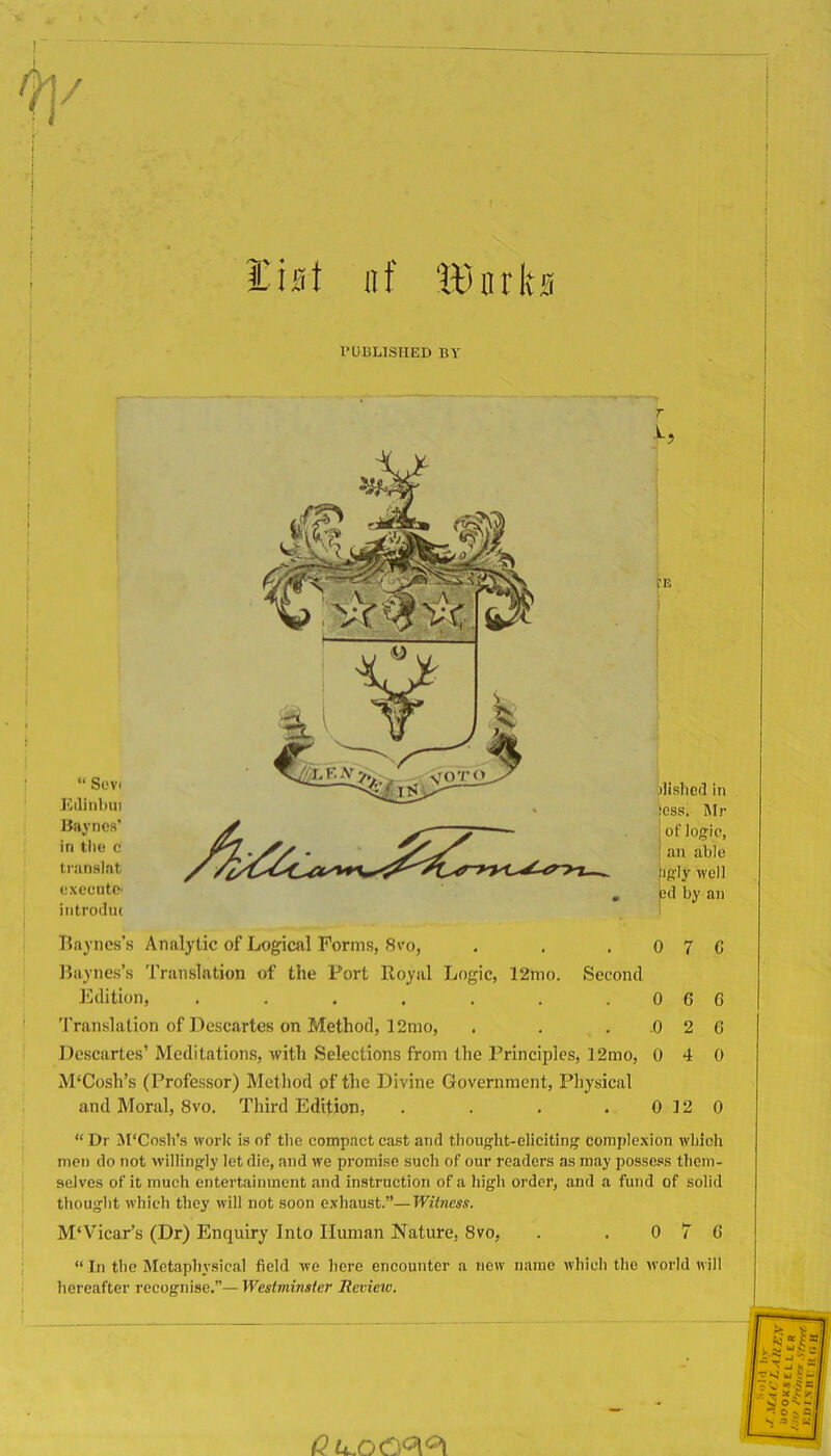 / list lit IBnrks PUBLISHED BY I I “ Scvi K(lin))ui Haynes’ in tile c translat execute' introdm 'E dished in ,'ess. hlr j of logic, ! an able |igiy well pd by an Bayncs’s Analytic of Logical Forms, 8vo, . , .070 Biiyiies’s Translation of the Fort Royal Logic, 12mo. Second ICdition, . . . . . . .066 Translation of Descartes on Method, 12nio, . . . .0 2 6 Descartes’ Meditations, with Selections from the Principles, 12mo, 0 4 0 M‘Cosh’s (Professor) Method of the Divine Government, Physical and Moral, 8vo. Third Edition, . . . . 0 12 0 “ Dr M'Cosh’s work is of the compact cast and thought-eliciting complexion which men do not ■willingly let die, and we promise such of our readers as may possess them- selves of it much entertainment and instruction of a high order, and a fund of solid thought which they will not soon exhaust.”—Wiiness. M‘Vicar’s (Dr) Enquiry Into Human Nature, 8vo, . .076 “ In the Metaphysical field we here encounter a new name which the world will hereafter recognise.”— Westminster lieview.