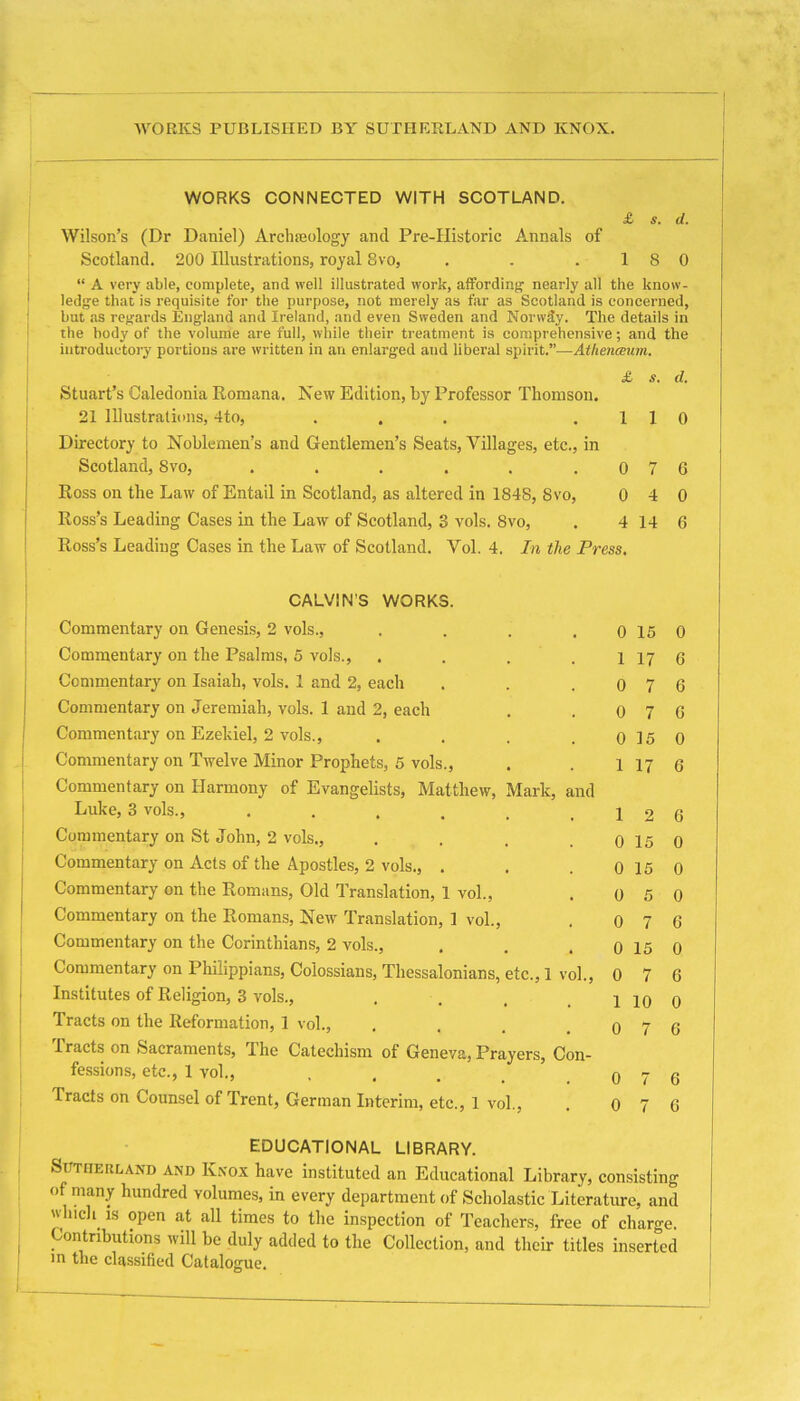 AVORKS PUBLISHED BY SUTHERLAND AND KNOX. WORKS CONNECTED WITH SCOTLAND. £ s. d. Wilson’s (Dr Daniel) Arclueology and Pre-Historic Annals of Scotland. 200 Illustrations, royal 8vo, . . .18 0 “ A very able, complete, and well illustrated work, atfording nearly all the know- ledge that is requisite for the purpose, not merely as far as Scotland is concerned, but as regards England and Ireland, and even Sweden and Norway. The details in the body of the volume are full, while their treatment is comprehensive; and the introductory portions are written in an enlarged and liberal spirit.”-—Athenceum. £ s. d. Stuart’s Caledonia Romana. New Edition, by Professor Thomson. 21 Illustrations, 4to, . . . ,110 Directory to Noblemen’s and Gentlemen’s Seats, Villages, etc., in Scotland, 8vo, . . . . . .076 Ross on the Law of Entail in Scotland, as altered in 1848, 8vo, 0 4 0 Ross’s Leading Cases in the Law of Scotland, 3 vols. 8vo, . 4 14 6 Ross’s Leading Cases in the Law of Scotland, Vol. 4. In the Press, CALVIN’S WORKS. Commentary on Genesi.s, 2 vols.. 0 15 0 Commentary on the Psalms, 5 vols.. 1 17 6 Commentary on Isaiah, vols. 1 and 2, each 0 7 6 Commentary on Jeremiah, vols. 1 and 2, each 0 7 6 Commentary on Ezekiel, 2 vols.. 0 15 0 Commentary on Twelve Minor Prophets, 5 vols.. 1 17 6 Commentary on Harmony of Evangelists, Matthew, Mark, and Luke, 3 vols., • . . . . 1 2 6 Commentary on St John, 2 vols.. 0 15 0 Commentary on Acts of the Apostles, 2 vols., . 0 15 0 Commentary on the Romans, Old Translation, 1 vol.. 0 5 0 Commentary on the Romans, New Translation, 1 vol.. 0 7 6 Commentary on the Corinthians, 2 vols.. 0 15 0 Commentary on Philippians, Colossians, Thessalonians, etc., 1 vol.. 0 7 6 Institutes of Religion, 3 vols.. 1 10 0 Tracts on the Reformation, 1 vol.. 0 7 6 Tracts on Sacraments, The Catechism of Geneva, Prayers, Con- fe.ssions, etc., 1 vol., .... 0 7 6 Tracts on Counsel of Trent, German Interim, etc., 1 vol.. 0 7 6 EDUCATIONAL LIBRARY. Sutherland and Knox have instituted an Educational Library, consisting of many hundred volumes, in every department of Scholastic Literature, and wlucli_ IS open at all times to the inspection of Teachers, free of charge. Contributions will be duly added to the Collection, and their titles inserted in the classified Catalogue,