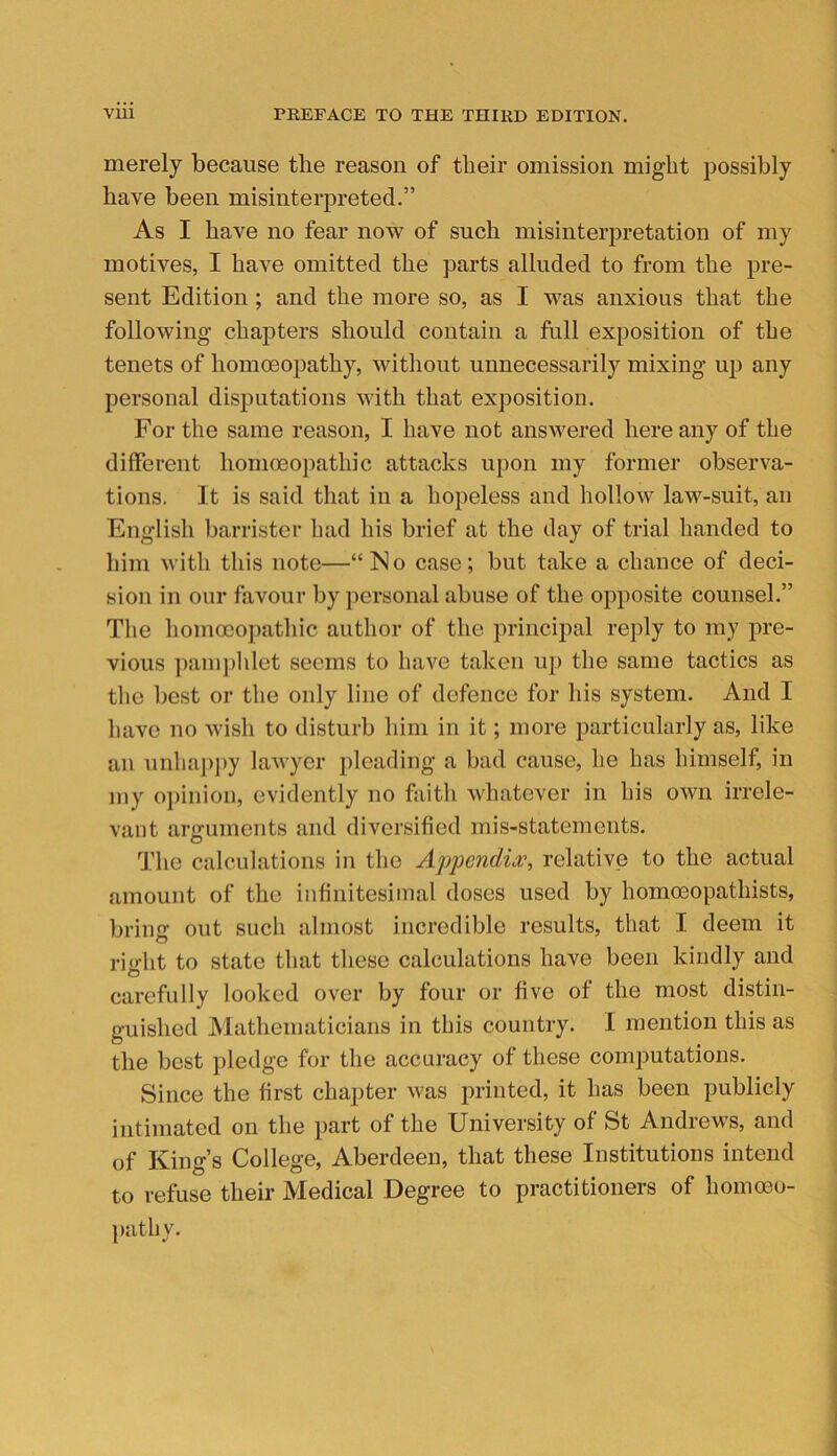 merely because the reason of their omission might possibly have been misinterpreted.” As I have no fear now of such misinterpretation of my motives, I have omitted the parts alluded to from the pre- sent Edition; and the more so, as I was anxious that the following chapters should contain a full exposition of tbe tenets of homoeopathy, without unnecessarily mixing up any personal disputations with that exposition. For the same reason, I have not answered here any of the different homoeopathic attacks upon my former observa- tions. It is said tliat in a hopeless and hollow law-suit, an English barrister bad his brief at the day of trial handed to him with this note—“No case; but take a chance of deci- sion in our favour by personal abuse of the opposite counsel.” Tbe bomoeopathic autbor of the princiiial reply to my pre- vious ])aiu])lilet seems to have taken up the same tactics as tbe best or tbe only line of defence for bis system. And I have no wisli to disturb him in it; more particularly as, like an unha])py lawyer pleading a bad cause, be bas bimself, in my oi)inion, evidently no faith whatever in his own irrele- vant arguments and diversified mis-statements. The calculations in the Appcndia?, relative to the actual amount of the infinitesimal doses used by homoeopathists, brimr out sucb almost incredible results, that I deem it O ri'dit to state that these calculations have been kindly and o carefully looked over by four or five of the most distin- guished IVlathematicians in this country. I mention this as the best pledge for the accuracy of these computations. Since the first chapter was printed, it has been publicly intimated on the part of the University of St Andrews, and of King’s College, Aberdeen, that these Institutions intend to refuse their Medical Degree to practitioners of hommo- patby.