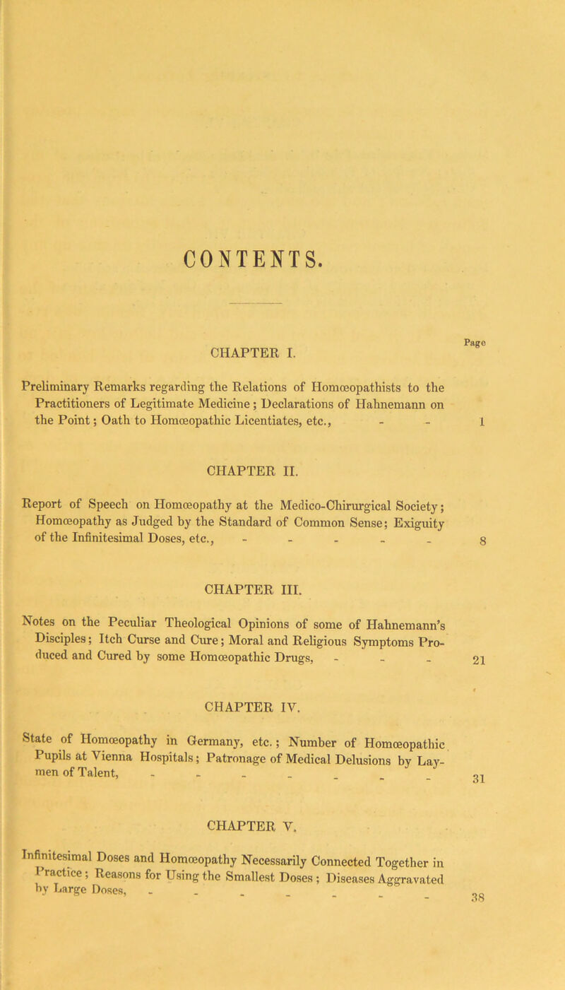 CHAPTER I. Preliminary Remarks regarding the Relations of Homoeopathists to the Practitioners of Legitimate Medicine; Declarations of Hahnemann on the Point; Oath to Homoeopathic Licentiates, etc.. CHAPTER II. Report of Speech on Homoeopathy at the Medico-Chirurgical Society; Homoeopathy as Judged by the Standard of Common Sense; Exiguity of the Infinitesimal Doses, etc., - . . _ _ CHAPTER III. Notes on the Peculiar Theological Opinions of some of Hahnemann’s Disciples; Itch Curse and Cure; Moral and Religious Symptoms Pro- duced and Cured by some Homoeopathic Drugs, - - . CHAPTER IV. State of Homoeopathy in Germany, etc.; Number of Homoeopathic Pupils at Vienna Hospitals; Patronage of Medical Delusions by Lay- men of Talent, CHAPTER V. Infinitesimal Doses and Homoeopathy Necessarily Connected Together in Practice; Reasons for Using the Smallest Doses ; Diseases Aggravated by Large Doses,