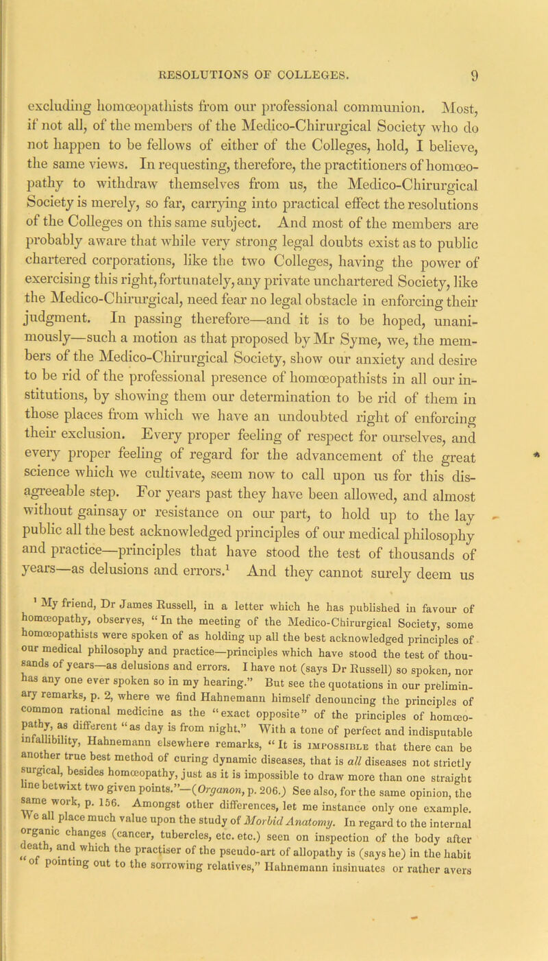 excluding liomceopatliists from our pi'ofessional communion. Most, if not all, of the members of the Medico-Chirurgical Society wlio do not happen to be fellows of either of the Colleges, hold, I believe, the same views. In requesting, therefore, the practitioners of homoeo- pathy to withdraw themselves from us, the Medico-Chirurgical Society is merely, so far, carrying into practical effect the resolutions of the Colleges on this same subject. And most of the members are probably aware that while very strong legal doubts exist as to public chartered corporations, like the two Colleges, having the power of exercising this right,fortunately, any private unchartered Society, like the Medico-Chinu’gical, need fear no legal obstacle in enforcing their judgment. In passing therefore—and it is to be hoped, unani- mously—such a motion as that proposed by Mr Syme, we, the mem- bers of the Medico-Chirurgical Society, show our anxiety and desire to be rid of the professional presence of homoeopathists in all our in- stitutions, by showmg them our determination to be rid of them in those places from which we have an madoubted right of enforcing theii’ exclusion. Every proper feeling of respect for ourselves, and eveiy proper feeling of regard for the advancement of the great science which we cidtivate, seem now to call upon us for this dis- agreeable step. For years past they have been allow'ed, and almost without gainsay or resistance on our part, to hold up to the lay public all the best acknowledged principles of our medical philosophy and practice—principles that have stood the test of thousands of years as delusions and errors.^ And they cannot surely deem us ' My friend, Dr James Russell, in a letter which he has published in favour of homoeopathy, observes, “ In the meeting of the Medico-Chirurgical Society, some homoeopathists were spoken of as holding up all the best acknowledged principles of our medical philosophy and practice—principles which have stood the test of thou- sands of years—as delusions and errors. I have not (says Dr Russell) so spoken, nor has any one ever spoken so in my hearing.” But see the quotations in our prelimin- ary remarks, p. 2, where we find Hahnemann himself denouncing the principles of common rational medicine as the “exact opposite” of the principles of homceo- ? f is from night.” With a tone of perfect and indisputable mtallibihty, Hahnemann elsewhere remarks, “It is impossible that there can be another true best method of curing dynamic diseases, that is all diseases not strictly surgical, besides homccopathy, just as it is impossible to draw more than one straight line betwixt two given points.”-(Or^anon, p. 206.) See also, for the same opinion, the same work, p. 156. Amongst other differences, let me instance only one example. e a place much value upon the study of Morbid Anatomy, In regard to the internal organic changes (cancer, tubercles, etc. etc.) seen on inspection of the body after death, and which the prac(iser of the pseudo-art of allopathy is (says he) in the habit 0 pointing out to the sorrowing relatives,” Hahnemann insinuates or rather avers