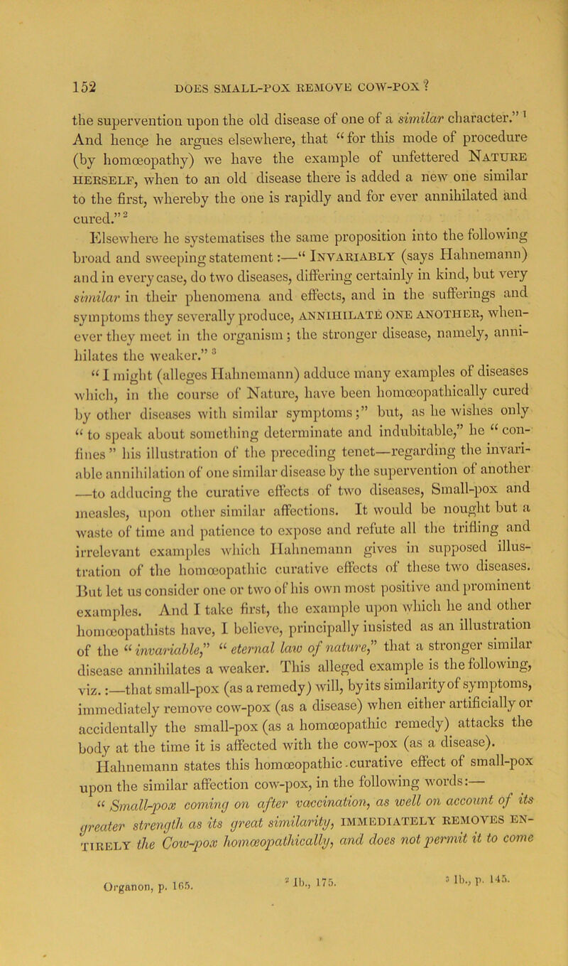 the supervention upon the old disease of one of a similar character.” ^ And henc.e he argues elsewhere, that “ for this mode of procedure (by homoeopathy) we have the example of unfettered Nature HERSELF, when to an old disease there is added a new one similar to the first, whereby the one is rapidly and for ever annihilated and cured.” ^ Klsewhere he systematises the same proposition into the following bi’oad and sweeping statement:—“ Invariably (says Ilahnemann) and in every case, do two diseases, dlflFering certainly in kind, but very similar in their phenomena and effects, and in the sufferings and symptoms they severally produce, annihilate one another, when- ever they meet in the organism; the stronger disease, namely, anni- hilates the weaker.” ^ “ 1 might (alleges Ilahnemann) adduce many examples of diseases which, in the course of Nature, have been homoeopathically cured by other diseases with similar symptoms;” but, as he wishes only “ to sj)cak about something determinate and indubitable,” he “ con- fines” his illustration of the pi’eceding tenet—regarding the invari- able annihilation of one similar disease by the supervention of another to adducing the curative effects of two diseases. Small-pox and measles, upon other similar affections. It would be nought but a waste of time and patience to expose and refute all the trifling and irrelevant examples whicdi Ilahnemann gives in supposed illus- tration of the homoeopathic curative effects of these two diseases. But let us consider one or two of his own most positive and prominent examples. And I take first, the example upon which he and other homoeopathists have, I believe, principally insisted as an illustration of the ^‘invaMle” “ eternal laio of nature that a stronger similar disease annihilates a weaker. This alleged example is the following, viz.:—that small-pox (as a remedy) will, by its similarity of symptoms, immediately remove cow-pox (as a disease) when either artificially oi accidentally the small-pox (as a homoeopathic remedy) attacks the body at the time it is affected with the cow-pox (as a disease). Hahnemann states this homoeopathic-curative effect of small-pox upon the similar affection cow-pox, in the following w'ords:— “ Small-pox coming on after vaccination, as well on account of its greater strength as its great similarity, immediately removes en- tirely the Cow-p>ox homoeopathically, and does notpennit it to come Organon, p. 165. lb., 175.