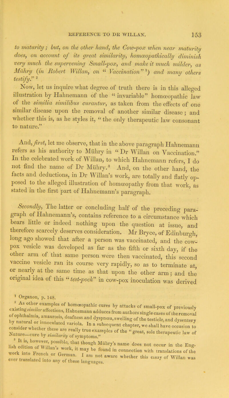 to maturity; hut, on the other hand, the Cow-pox when near maturity does, on account of its great similarity, homceopathically diminish very much the supervening Small-pox, and make it much milder, as Milhry (in Robert Willan, on “ Vaccination ” and many others testifyC ^ Now, let us inquire wlaat degree of truth there is in this alleged illustration by Hahnemann of the “ invariable” homoeopathic law of the similia similibus curantur, as taken from the effects of one similar disease upon the removal of another similar disease; and whether this is, as he styles it, the only therapeutic law consonant to nature.” A.nd,_y^rst, let me observe, that in the above paragraph Plahnemanu refers as his authority to Mtihry in “ Dr Willan on Yaccination.” In the celebrated work of Willan, to which Hahnemann refers, I do not find the name of Dr Miibry.® And, on the other hand, the facts and deductions, in Dr Willan’s work, are totally and flatly op- posed to the alleged illustration of homoeopathy from that work, as stated in the first part of Hahnemann’s paragraph. Secondly, The latter or concluding half of the preceding para- graph of Hahnemann’s, contains reference to a circumstance which bears little or indeed nothing upon the question at issue, and therefore scarcely deserves consideration. Mr Bryce, of Edinburgh, long ago showed that after a person was vaccinated, and the cow- pox vesicle was developed as far as the fifth or sixth day, if the other arm of that same person were then vaccinated, this second vaccine vesicle ran its course very rapidly, so as to terminate at, or nearly at the same time as that upon the other arm; and the original idea of this “test-pock' in cow-pox inoculation was derived ’ Organon, p. 148. 2 As other examples of homoeopathic cures by attacks of small-pox of previously existmgsmi&raftections, Hahnemann adduces from authors single cases of theremova^l o ophthalmia, amaurosis, deafness and dyspnoea, swelling of the testicle, and dysentery Zure cu 1 bv i •/ r rsaiure—cure by nmlarity of symptoms.” lish Eng. work in rhtr 7 ’ '' connection with translations of the work into Trench or German. I am not aware whether this essay of Willan was ever translated into any of these languages. vv man w as