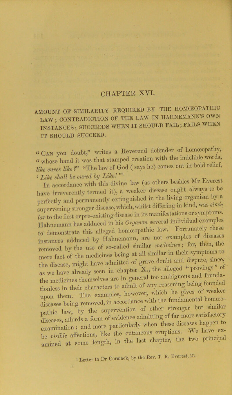 CHAPTER XVI. amount of similarity required by the iiomceopathic LAW ; CONTRADICTION OF THE LAW IN HAHNEMANN’S OWN INSTANCES; SUCCEEDS WHEN IT SHOULD FAIL; FAILS WHEN IT SHOULD SUCCEED. “ Can you doubt,” writes a Reverend defender of liomoeopatby, “ whose hand it was that stamped creation with the indelible words, like cures like ?” “The law of God ( says he) conies out in bold relief, ‘ Like shall be cured by TJke.’ i 4. In accordance with this divine law (as others besides Mr Everest have irreverently termed it), a weaker disease ought always to be perfectly and permanently extinguished in the living organism by a supervening stronger disease, which, whilst differing m kind, was lar to the first or pre-existing disease in its manifestations or symptoms. Hahnemann has adduced in his Organon several individual examples to demonstrate this alleged homoeopathic law. Fortunately these instances adduced by Hahnemann, arc not examples removed by the use of so-called similar medicine.^ hr, then, the mere fact of the medicines being at all similar m their sjmiptoms to the disease, might have admitted of grave doubt and dispute, since ar^Le ah^dyseen in chapter X., the allepd provings ” of tlie medicines themselves are in general too ambiguous and foui c. tionless in their characters to admit of any reasonmg benig foun^ unon them. The examples, however, which he gives of weaker dLeases being removed, in accordance with the fundamental hommo- p4 iTc laL, by the supervention of other stronger but_ similar dSases affordL form of evidence admitting of far more satisfactory examination; and more particularly when be visible affections, like the cutaneous eruptions. We have ex at some length, !n the last chaptov, the two pnucpal 1 Letter to Dr Cormack, by the Rev. T. U. Everest, 21.