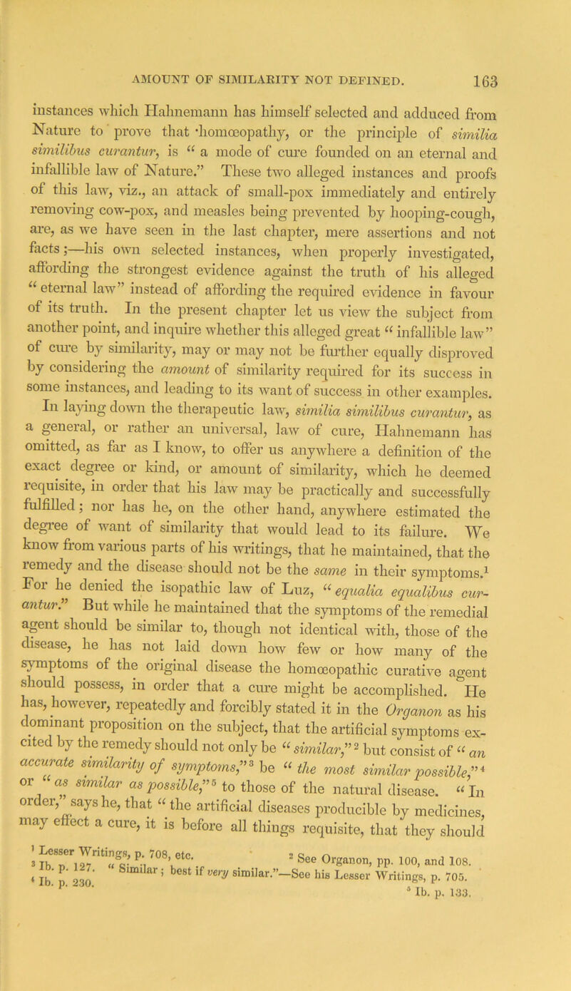 instances which Plahnemann has himself selected and adduced fi’om Nature to prove that diomoeopathy, or the principle of similia similihus curantur, is “ a mode of cure founded on an eternal and infallible law of Nature.” These two alleged instances and proofs of this law, viz., an attack of small-pox immediately and entirely removing cow-pox, and measles being prevented by hooping-cough, are, as we have seen in the last chajoter, mere assertions and not facts;—his own selected instances, when properly investigated, affording the strongest evidence against the truth of his alleged “ eternal law” instead of affording the required evidence in favour of its truth. In the present chapter let us view the subject fi’om another point, and inquire whether this alleged great infallible law” of Clue by sunilarity, may or may not be further equally disproved by considering the amount of similarity required for its success in some instances, and leading to its want of success in other examples. In la^jdng down the therapeutic law, similia similihus curantur, as a geneial, or rather an universal, law of cure, Hahnemann has omitted, as far as I know, to offer us anywhere a definition of the exact degree or kind, or amount of similarity, which he deemed requisite, in order that his law may be practically and successfully fulfilled; nor has he, on the other hand, anywhere estimated the degi’ee of want of similarity that would lead to its failure. We know from various parts of his writings, that he maintained, that the lemedy and the disease should not be the same in their symptoms.^ For he denied the isopathic law of Luz, “ equalia equalibus cur- antur. But while he maintained that the symptoms of the remedial agent should be similar to, though not identical with, those of the disease, he has not laid down how few or how many of the symptoms of the original disease the homoeopathic curative agent should possess, in order that a cure might be accomplished. ^He has, however, repeatedly and forcibly stated it in the Organon as his dominant proposition on the subject, that the artificial symptoms ex- cited by the remedy should not only be « similar,”^ but consist of “ an accurate smdarity of symptoms;'^ be the most similar possible or as similar as possible to those of the natural disease. “In order, says he, that “ the artificial diseases producible by medicines, may effect a cure, it is before all things requisite, that they should 3 IbT''l27^ ° Organon, pp. lOO, and 108. • P- . Similar; best if very similar.”—See his Lesser Writings, p. 705. ‘ Ib. p. 230. “ lb. p, 133.