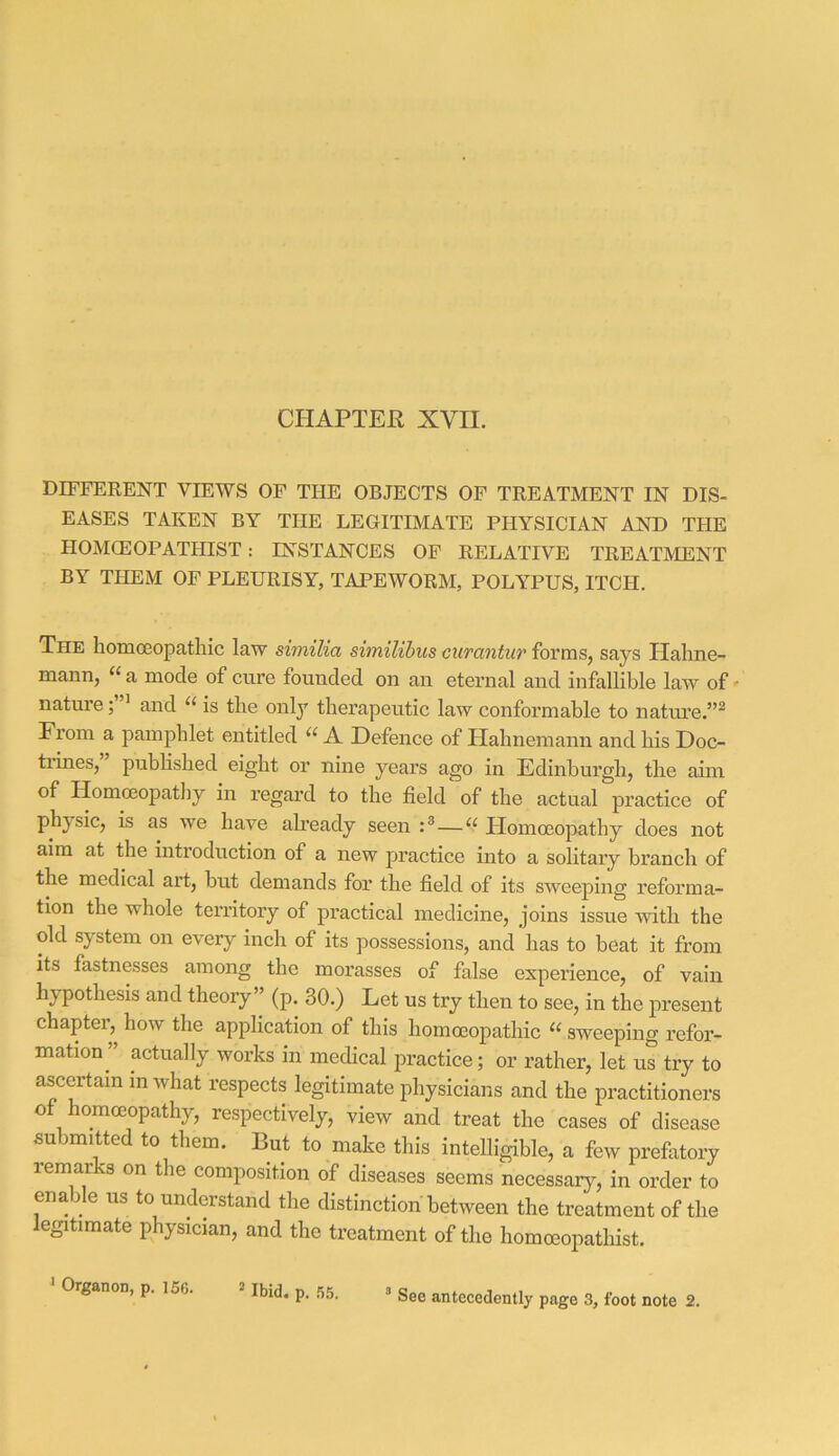 CHAPTEE XVII. DIFFERENT VIEWS OF THE OBJECTS OF TREATMENT IN DIS- EASES TAKEN BY THE LEGITIMATE PHYSICIAN AND THE HOMCEOPATHIST : INSTANCES OP RELATIVE TREATMENT BY THEM OF PLEURISY, TAPEWORM, POLYPUS, ITCH. The homoeopathic law similia similibus ciirantur forms, says Plahne- mann, “ a mode of cure founded on an eternal and infallible law of' nature; ’ and “ is the only therapeutic law conformable to nature.”^ From a pamphlet entitled “ A Defence of Hahnemann and his Doc- tidnes, piablished eight or nine years ago in Edinburgh, the aim of Homoeopathy in regard to the field of the actual practice of physic, is as we have already seen Homoeopathy does not aim at the introduction of a new practice into a solitary branch of the medical art, but demands for the field of its sweeping reforma- tion the whole territory of practical medicine, joins issue with the old system on every inch of its possessions, and has to beat it from its fastnesses among the morasses of false experience, of vain hypothesis and theory” (p. 30.) Let us try then to see, in the j^resent chapter,^ how the application of this homoeopathic “ sweeping refor- mation^ actually works in medical practice; or rather, let us try to ascertain in what respects legitimate physicians and the practitioners of homoeopathy, respectively, view and treat the cases of disease submitted to them. But to make this intelligible, a few prefixtory remarks on the composition of diseases seems necessary, in order to enable us to understand the distinction between the treatment of the egitimate physician, and the treatment of the homceopathist. ' Organon, p. 156. Ibid. p. 55. See antecedently page 3, foot note 2.