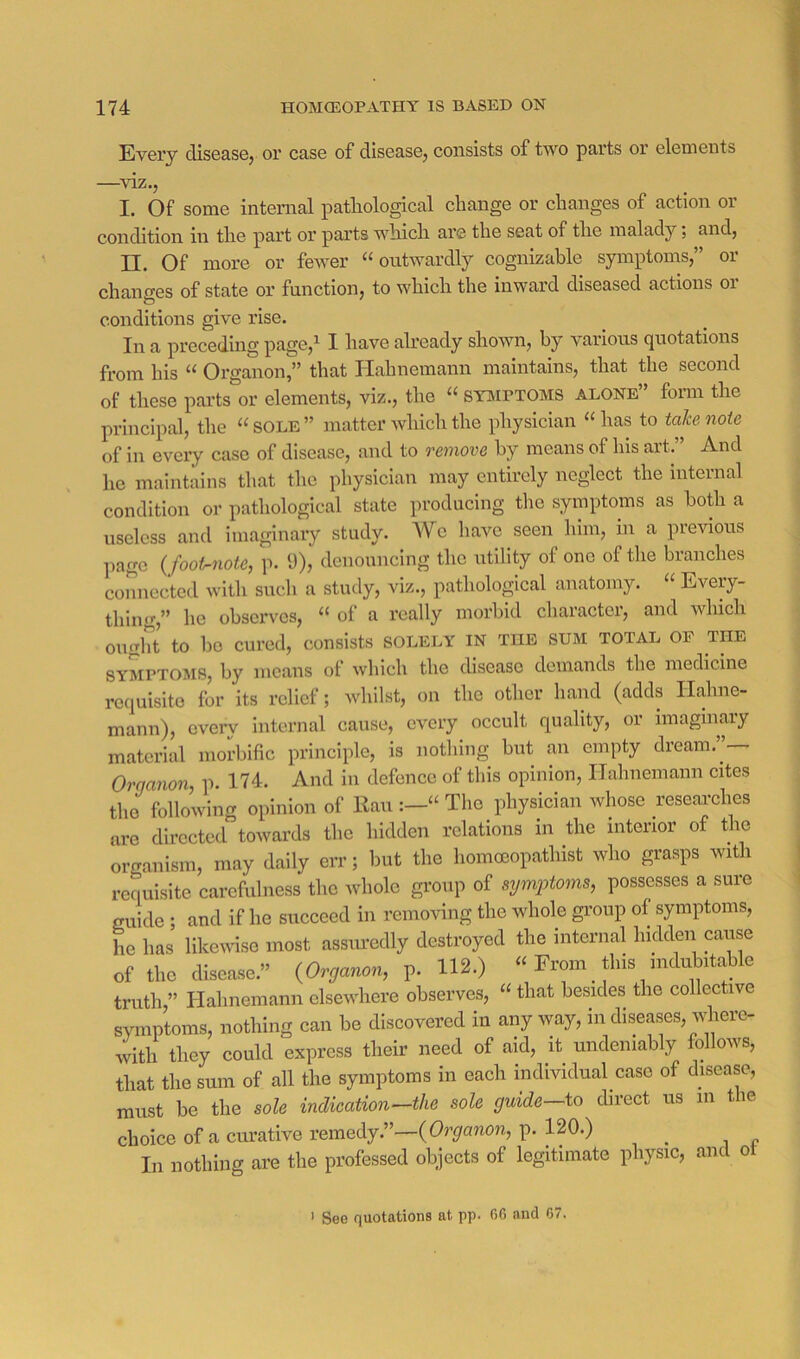 Every diseasej or case of diseasOj consists of two parts or elements —^viz., I. Of some internal pathological change or changes of action or condition in the part or parts which are the seat of the maladyand, II. Of more or fewer “outwardly cognizable symptoms,” or changes of state or function, to which the inward diseased actions or conditions give rise. In a preceding page,i I have already shown, by various quotations from his “ Organon,” that Hahnemann maintains, that the second of these parts or elements, viz., the “ symptoms alone” form the principal, the “sole” matter which the physician “has to take note of in every case of disease, and to remove by means of his art. And he maintains that the physician may entirely neglect the internal condition or pathological state producing the symptoms as bo^i a useless and imaginary study. We have seen him, in a previous ])age {footruote, p. 9), denouncing the utility of one of the branches connected with such a study, viz., pathological anatomy. “ Every- thing,” he observes, “ of a I’cally moi’bid charactei, and which ought to bo cured, consists solely in the sum total or the SYMPTOMS, by means ol which the disease demands the medicine requisite for its relief; whilst, on the other hand (adds Hahne- mann), every internal cause, every occult quality, or imaginary material morbific principle, is nothing but an empty dream. ^ Orqanon, p. 174. And in defence of this opinion, Hahnemann cites the following opinion of Ran “ The physician whose resear'ches are directed towards the hidden relations in the interior of the organism, may daily err; but the homoeopathist who grasps with requisite carefulness the ivliole group of symptoms, possesses a sure guide ; and if he succeed in removing the whole group of symptoms, he has’ likendse most assimedly destroyed the internal hidden cause of the disease.” {Organon, p. lU.) “ From _ this indubitable truth,” Hahnemann elsewhere observes, “ that besides the collective symptoms, nothing can be discovered in any way, in diseases, vdiere- with they could express their need of aid, it undeniably follows, that the sum of all the symptoms in each individual case of disease, must be the sole indication—the sole guide—to direct us in tie choice of a curative remedy.”—(Organon, p. 120.) In nothing are the professed objects of legitimate physic, and ot > See quotations at pp. 66 and 67.