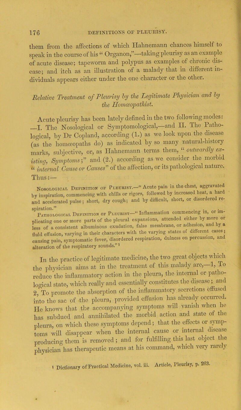 them from the affections of which Hahnemann chances himself to speak in the course of his “ Organon,”—taking pleurisy as an examine of acute disease; tapeworm and polypus as examples of clnonic dis- ease ; and itch as an illustration of a malady that in different in- dividuals appears either under the one character or the other. Relative Treatment of Pleurisy hy the Legitimate Physician and hy the Ilomoeopathist. Acute pleurisy has been lately defined in the two following modes. I. The Nosological or Symptomological,—and 11. The Patho- logical, by Dr Copland, according (1.) as we look upon the disease (as the homoeopaths do) as indicated by so many natural-history marks, subjective, or, as Hahnemann terms them,outivardly ex- isting, Symptoms f and (2.) according as we consider the morbid ‘‘ internal Cause or Causes'' of the aff ection, or its pathological nature. Thus: — NO8O1.0GICAL Definition of Peeurist.—“ Acute pain in the chest, aggravated hy inspiration, commencing with chills or rigors, followed by increased heat, a hard and accelerated pulse; short, dry cough; and hy difficult, short, or disordered re- spiration.” PATiioLoaicAi. Definition of Pi.eurisy-» Inflammation commencing in, or im- plicating one or more parts of the pleural expansions, attended either hy more or less of a consistent alhuminous exudation, false membrane, or adhesion, and hy a fluid effusion, varying in their characters with the varying states of different cases; causing pain, symptomatic fever, disordered respiration, dulness on percussion, and alteration of the respiratory sounds.”' In the pi’cacticc of legitimate medicine, the two great objects which the physician aims at in the treatment of this malady are, 1, To reduce the inflammatory action in the pleiu’a, the internal or patho- locrical state, which really and essentially constitutes the disease; and 2 ^To promote the absorption of the inflammatory secretions effused into the sac of the pleura, provided effusion has already ocemTed. He knows that the accompanying symptoms will vanish when he has subdued and annihilated the morbid action and state of the pleura, on which these s}unptoms depend; that the effects or symp- toms will disappear when the internal cause or internal disease producing them is removed; and for fulfilling this last object the physician has therapeutic means at his command, which veiy rarely 1 Dictionary ofPractical Medicine, vol. iii. Article, rieurisy, p. 263.