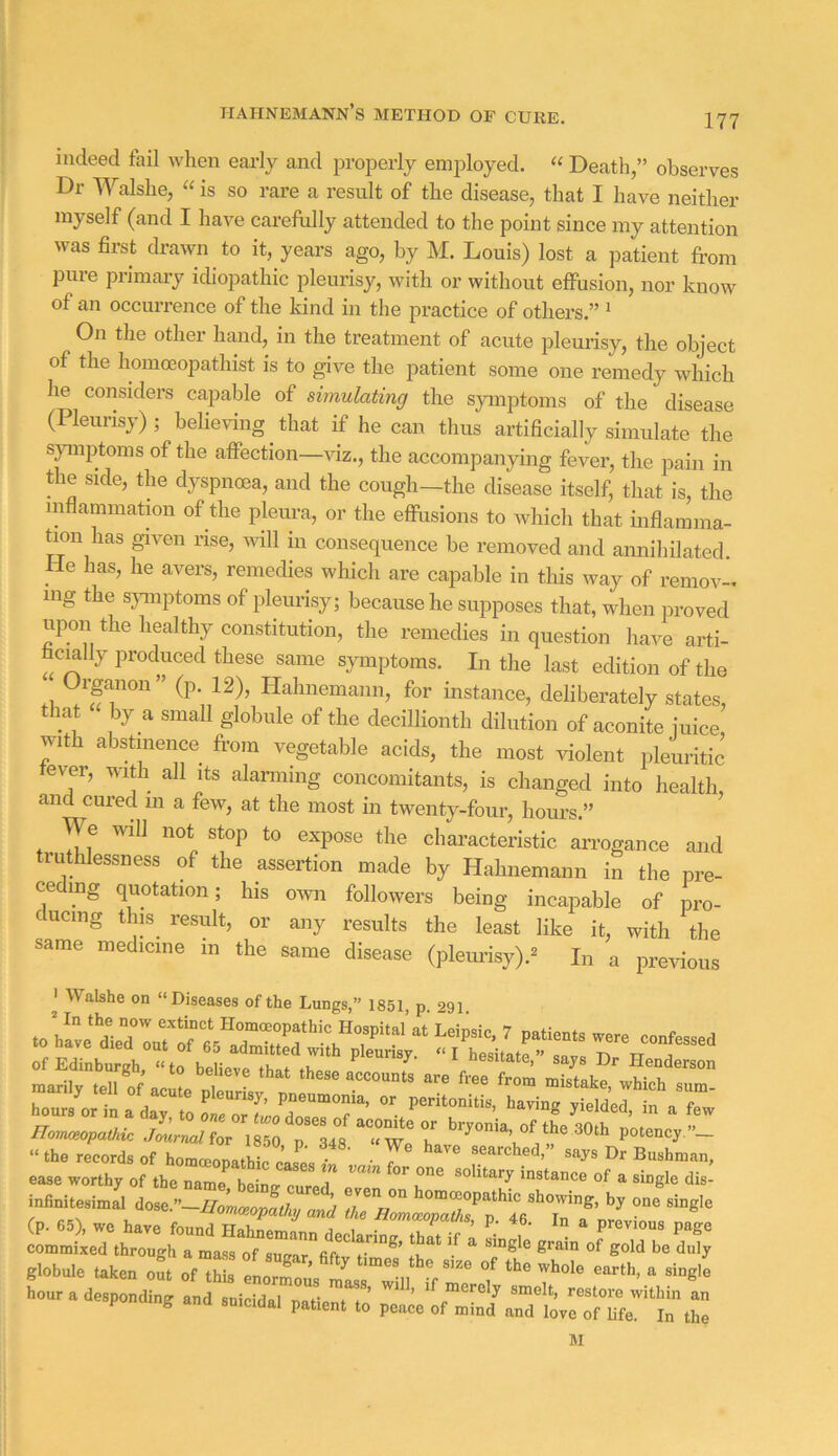 Hahnemann’s method or cure. indeed fail when eai-ly and properly employed. “ Death,” observes Dr Walshe, “ is so rare a result of the disease, that I have neither myself (and I have carefully attended to the point since my attention was first drawn to it, years ago, by M. Louis) lost a patient from pine primary idiopathic pleurisy, with or without effusion, nor know of an occurrence of the kind in the practice of others.” ^ On the other hand, in the treatment of acute pleurisy, the object of the homoeopathist is to give the patient some one remedy which he considers capable of simulating the symptoms of the disease (Pleurisy); believing that if he can thus artificially simulate the symptoms of the affection—viz., the accompanying fever, the pain in the side, the dyspnoea, and the cough-the disease itself, that is, the inflammation of the plem-a, or the effusions to which that inflamma- tion has given rise, iidll in consequence be removed and aimihilated. lie has, he avers, remedies which are capable in this way of remov- mg the s}Tnptoms of pleurisy; because he supposes that, when proved upon the healthy constitution, the remedies in question have arti- hcmlly produced these same sjunptoms. In the last edition of the Organon” (p. 12), Hahnemann, for instance, deliberately states, that « by a small globule of the decillionth dilution of aconite iuice with abstinence from vegetable acids, the most violent pleuritic tever, with all its alarming concomitants, is changed into health, and cured in a few, at the most in twenty-four, hours.” We will not stop to expose the characteristic arrogance and truthlessness of the assertion made by Hahnemann in the pre- ceding quotation; his own followers being incapable of pro- ducing this result, or any results the least like it, with the same medicine in the same disease (pleurisy).^ In a previous ' Walshe on “Diseases of the Lungs,” 1851 p 291 , ■ j peunsy, pneumonia, or peritonitis, having -yielded in n faw noZ'pH p’otenc,.-- “.h« record, of if'. 7 T'*''’” Boehmon, ease worthy of the name beino- p a instance of a single dis- r/ZX3,rp''4V'’i7°®’ “”®'° globd. 0^. of Z eLrTo; lr:'l -f Z T““ hour a desponding and suicidnl n f * . ’ ’ smelt, restore within an ponaing and suicidal patient to peace of mind and loye of life. In the M