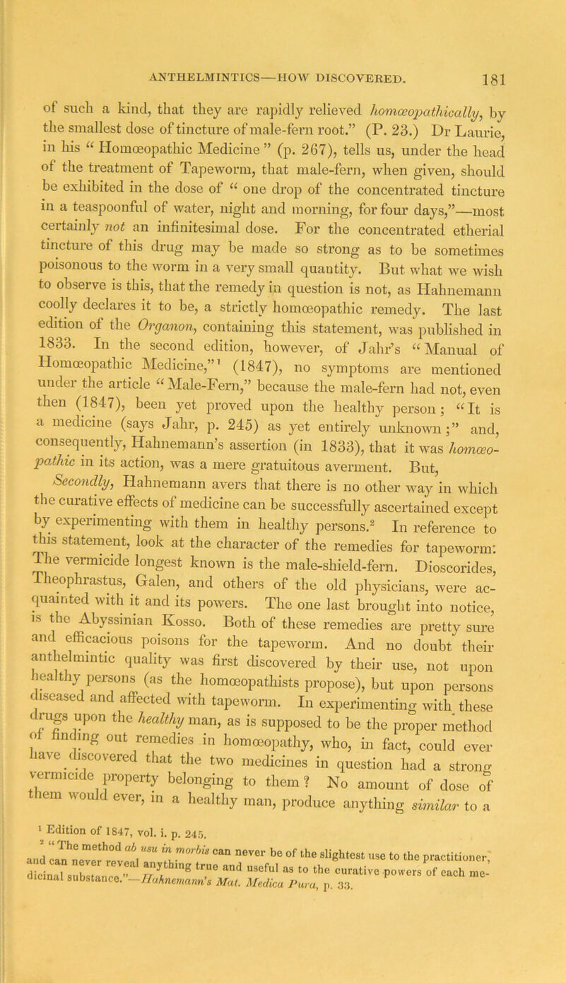 of such a kind, that they are rapidly relieved homoeo'patliiGally^ by the smallest dose of tincture of male-fern root.” (P. 23.) Dr Laurie, in Ids “ Homoeopathic Medicine ” (p. 267), tells us, under the head of the treatment of Tapeworm, that male-fern, when given, should be exhibited in the dose of “ one drop of the concentrated tincture in a teaspoonful of water, night and morning, for four days,”—most certainly not an infinitesimal dose. For the concentrated etherial tincture of this drug may be made so strong as to be sometimes poisonous to the worm in a very small quantity. But what we wish to observe is this, that the remedy in question is not, as Hahnemann coolly declares it to be, a strictly homoeopathic remedy. The last edition of the Organon, containing this statement, was published in 1833. In the second edition, however, of Jahr’s “ Manual of Homoeopathic Medicine,”’ (1847), no symptoms are mentioned under the article “Male-Fern,” because the male-fern had not, even then (1847), been yet proved upon the healthy person; “It is a medicine (says Jahr, p. 245) as yet entirely unknomi; ” and, consequently, Hahnemann’s assertion (in 1833), that it was homceo- pathic in its action, was a mere gratuitous averment. But, Secondly, Hahnemann avers that there is no other way in which the curative effects of medicine can be successfully ascertained except by experimenting with them in healthy persons.^ In reference to this statement, look at the character of the remedies for tapeworm; pie vermicide longest known is the male-shield-fern. Dioscorides, Theophrastus, Galen, and others of the old physicians, were ac- quainted with it and its powers. The one last brought into notice, IS the Abyssinian Kosso. Both of these remedies are pretty sure and efficacious poisons for the tapeworm. And no doubt their anthelmintic quality was first cHscovered by their use, not upon healthy persons (as the homoeopathists propose), but upon persons diseased and affected with tapeworm. In experimenting with these daigs upon the healthy man, as is supposed to be the proper method o fmdmg out remedies in homoeopathy, who, in fact, could ever have discovered that the two medicines in question had a strong vermicide property belonging to them ? No amount of dose of them would ever, in a healthy man, produce anything simUar to a ' Edition of 1847, vol. i. p. 245. and l“*“ practitioner;