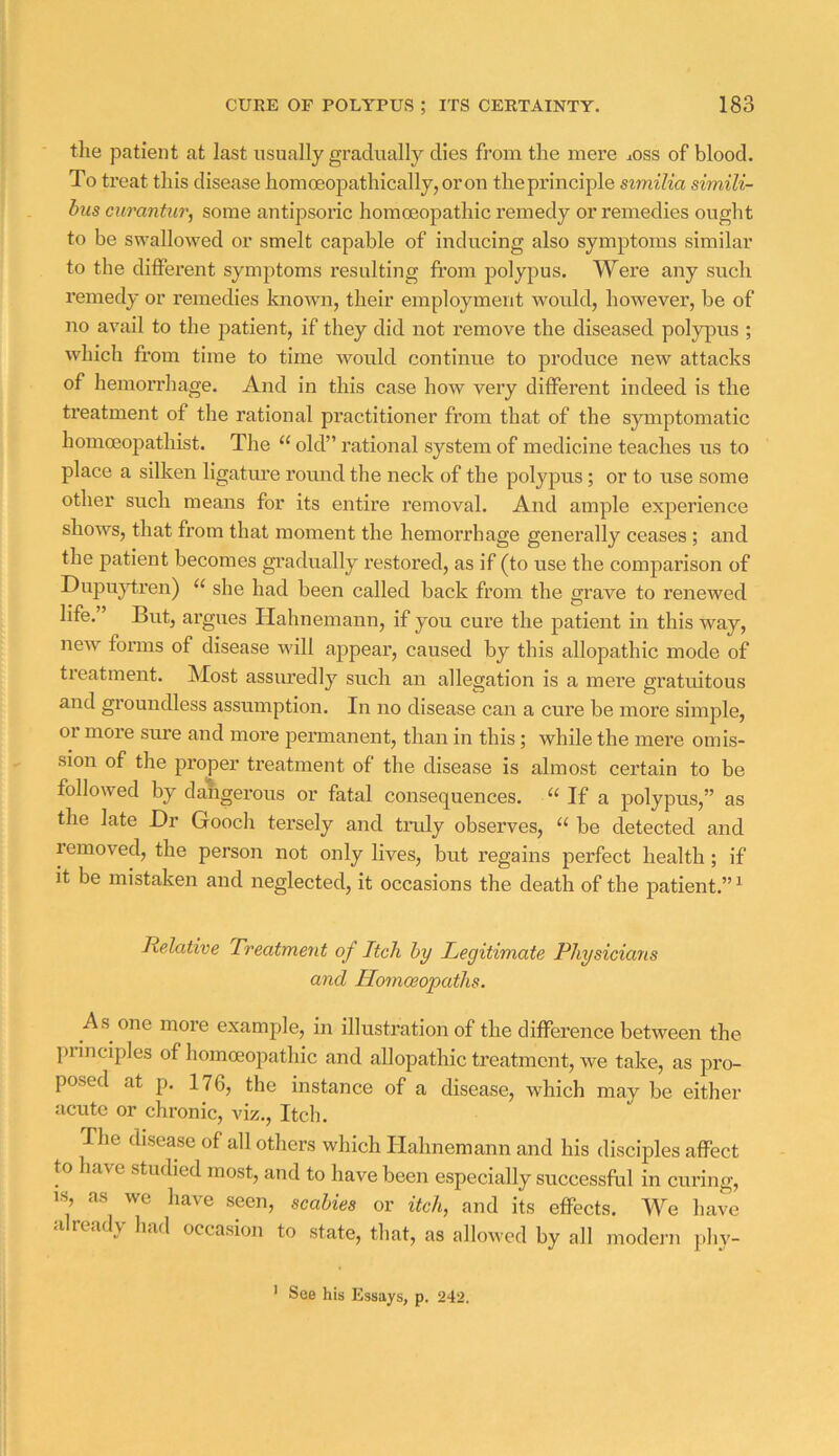 tlie patient at last usually gradually dies from the mere ^oss of blood. To treat this disease homoeopathically,oron the principle similia simili- bus cnrantur, some autipsoric homoeopathic remedy or remedies ought to be swallowed or smelt capable of inducing also symptoms similar to the different symjjtoms resulting from polypus. Were any such remedy or remedies known, their employment would, however, be of no avail to the patient, if they did not remove the diseased polypus ; which from time to time would continue to produce new attacks of hemorrhage. And in this case how very different indeed is the treatment of the rational practitioner from that of the symptomatic homoeopathist. The “ old” rational system of medicine teaches us to place a silken ligatm’e romid the neck of the polypus; or to use some other such means for its entire removal. And ample experience shows, that from that moment the hemorrhage generally ceases ; and the patient becomes gradually restored, as if (to use the comparison of Dupujfrren) “ she had been called back from the grave to renewed life. But, argues Hahnemann, if you cure the patient in this way, new forms of disease will appear, caused by this allopathic mode of treatment. Most assuredly such an allegation is a mere gratuitous and groundless assumption. In no disease can a cure be more simple, or moie sure and more permanent, than in this; while the mere omis- sion of the proper treatment of the disease is almost certain to be followed by dangerous or fatal consequences. “If a polypus,” as the late Dr Gooch tersely and tiody observes, “ be detected and removed, the person not only lives, but regains perfect health; if it be mistaken and neglected, it occasions the death of the patient.” ^ Relative Freatment of Itch by Legitimate Physicians and Homoeopaths. As one more examj)le, in illustration of the difference between the principles of homoeopathic and allopathic treatment, we take, as pro- posed at p. 176, the instance of a disease, which may be either acute or chronic, viz.. Itch. The disease of all others which Hahnemann and his disciples affect to lave studied inost^ and to have been especially successful in curing, IS, as we have seen, scabies or itch, and its effects. We have a ready had occasion to state, that, as allowed by all modei’u phy- ’ See his Essays, p. 242.