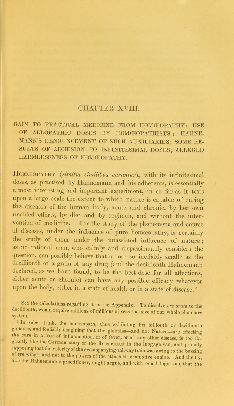 CHAPTEE XVIir. GAIN TO PRACTICAL MEDICINE FROM HOMCEOPATHY; USE OF ALLOPATHIC DOSES BY HOMOEOPATHISTS ; HAHNE- MANN’S DENOUNCEMENT OF SUCH AUXILIARIES; SOME RE- SULTS OF ADHESION TO INFINITESIMAL DOSES; ALLEGED HARMLESSNESS OF HOMOEOPATHY. Homceopathy {siiniha similibus curantur), with its infinitesimal closes, as practised by Hahnemann and his adherents, is essentially a most interesting and important experiment, in so far as it tests upon a large scale the extent to which nature is capable of curing the diseases of the human body, acute and chronic, by her own unaided efforts, by diet and by regimen, and witliout the inter- vention of medicine. For the study of the phenomena and course of diseases, under the influence of pure homoeopathy, is certainly the study of them under the unassisted influence of nature; as no rational man, who calmly and dispassionately considers the cpiestion, can possibly believe that a dose so ineffably small* as the decillionth of a grain of any ch’ug (and the decillionth Hahnemann declared, as we have found, to be the best dose foi’ all affections, eithei acute or chronic) can have any possible efficacy whatever upon the body, either in a state of health or in a state of disease.^ ‘ See the ealculaiions regarding it in the Appendix. To dissolve one grain to the decillionth, would require millions of millions of seas the size of our whole planetary system. 2 In sober truth, the homccopath, thus exhibiting his billionth or decillionth globules, and foolishly imagining that the globules—and not Nature—are effecting the cure m a ease of inflammation, or of fever, or of any other disease, is too fla- grantly like the German story of the fly enclosed in the luggage van, and proudly supposing that the velocity of the accompanying railway train was owing to the buzzing of ITS wings, and not to the powers of the attached locomotive engine. And the fly, like the Hahnemannic practitioner, might argue, and with equal logic too, that the