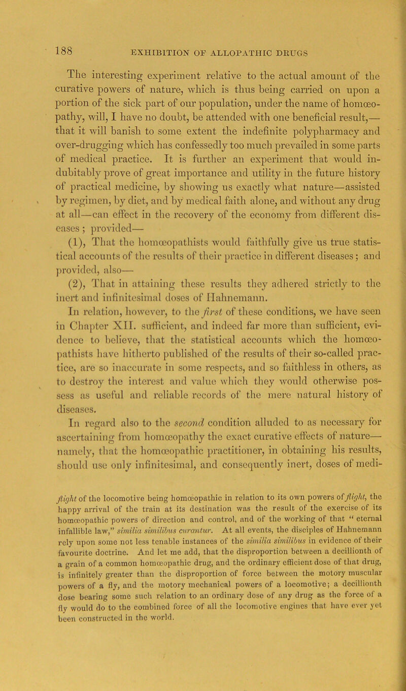 The interesting experiment relative to the actual amount of the curative powers of nature, which is thus being carried on upon a portion of the sick part of oru’ population, under the name of homoeo- pathy, will, I have no doubt, be attended with one beneficial result,— that it will banish to some extent the indefinite polypharmacy and over-drugging which has confessedly too much prevailed in some parts of medical practice. It is fiuther an experiment that would in- dubitably prove of great importance and utility in the future histoiy of practical medicine, by showing us exactly what nature—assisted by regimen, by diet, and by medical faith alone, and without any drug at all—can effect in the recovery of the economy from different dis- eases ; ])rovided— (1) , That the homooopathists would faithfully give us true statis- tical accounts of the results of their practice in different diseases; and ])rovided, also— (2) , That in attaining these results they adhered strictly to the inert and infinitesimal doses of Hahnemann. In relation, however, to the /irsi of these conditions, we have seen in Chapter XII. sufficient, and indeed far more than sufficient, evi- dence to believe, that the statistical accounts which the homoeo- ])athists have hitherto published of the results of their so-called prac- tice, are so inaccurate in some respects, and so faithless in others, as to destroy the interest and value which they would otherwise pos- sess as useful and reliable records of the mere natural history of diseases. In regard also to the second condition alluded to as necessary for ascertaining from homoeopathy the exact curative effects of nature— namely, that the homoeopathic practitioner, in obtaining his results, should use only infinitesimal, and consequently inert, doses of mecli- Jlight of the locomotive being homoeopathic in relation to its own powers of flight, the happy arrival of the train at its destination was the result of the exercise of its homoeopathic powers of direetion and control, and of the working of that “ eternal infallible law,” siviiliu similibus curantur. At all events, the disciples of Hahnemann rely upon some not less tenable instances of the similia similibus in evidence of their favourite doctrine. And let me add, that the disproportion between a decillionth of a grain of a eommon homoeopathic drug, and the ordinary efficient dose of that drug, is infinitely greater than the disproportion of force between the motory muscular powers of a fly, and the motory mechanical powers of a locomotive; a decillionth dose bearing some sueh relation to an ordinary dose of any drug as the force of a fly would do to the combined force of all the locomotive engines that have ever yet been constructed in the world.