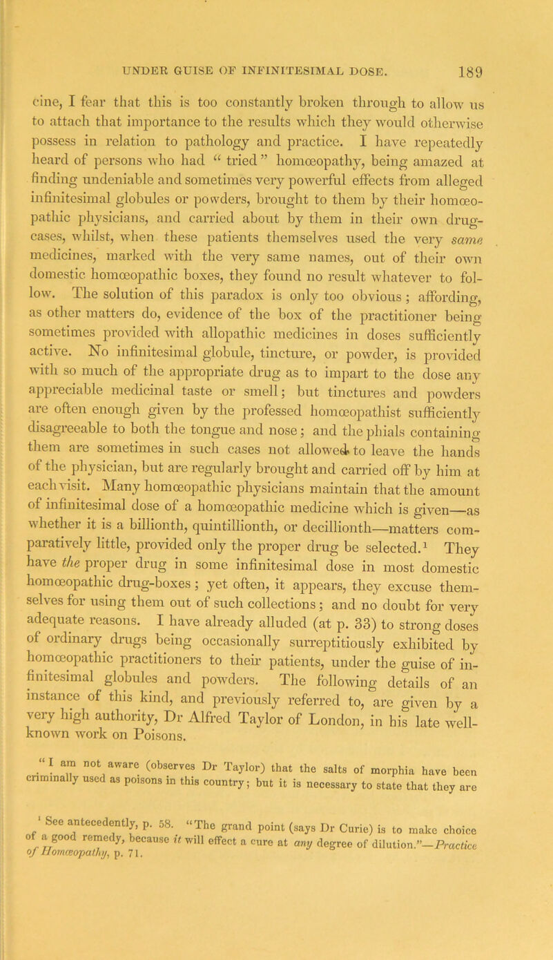 cine, I fear that this is too constantly broken through to allow us to attacli that importance to the results which they would otherwise possess in relation to pathology and practice. I have repeatedly heard of persons who had “ tried ” homoeopathy, being amazed at finding undeniable and sometimes very powerful effects from alleged infinitesimal globules or pon^ders, brought to them by their homoeo- pathic physicians, and carried about by them in their own drug- cases, whilst, when these patients themselves used the very same medicines, marked with the very same names, out of their own domestic homoeopathic boxes, they found no result whatever to fol- low. The solution of this paradox is only too obvious; affording, as other matters do, evidence of the box of the practitioner being sometimes provided with allopathic medicines in doses sufficiently active. No infinitesimal globule, tincture, or powder, is provdded with so much of the appropriate drug as to impart to the dose any appieciable mecUcinal taste or smell \ but tinctures and powders are often enough given by the professed homceopathist sufficiently disagreeable to both the tongue and nose; and the phials containing them aie sometimes in such cases not allowed* to leave the hands of the physician, but are regularly brought and carried off by him at eaclndsit. Many homoeopathic physicians maintain that the amount of infinitesimal dose of a homoeopathic medicine which is given as whether it is a billionth, quintillionth, or decillionth—matters com- paratively little, provided only the proper drug be selected.^ They have the proper drug in some infinitesimal dose in most domestic homoeopathic drug-boxes; yet often, it appears, they excuse them- selves for using them out of such collections; and no doubt for very adequate reasons. I have already alluded (at p. 33) to strong doses of ordinary drugs being occasionally surreptitiously exhibited by homoeopathic practitioners to then’ patients, under the guise of in- finitesimal globules and powders. The following details of an instance of this kind, and previously referred to, are given by a very high authority, Dr Alfred Taylor of London, in his late well- known work on Poisons. “I am not aware (observes Dr Taylor) that the salts of morphia have been cnminally used as poisons in this country; but it is necessary to state that they are ' See antecedently, p. 58. of a good remedy, because it of Homceopalhj, p. 71. The grand point (says Dr Curie) is to make choice will effect a cure at any degree of dilution.”—Practice