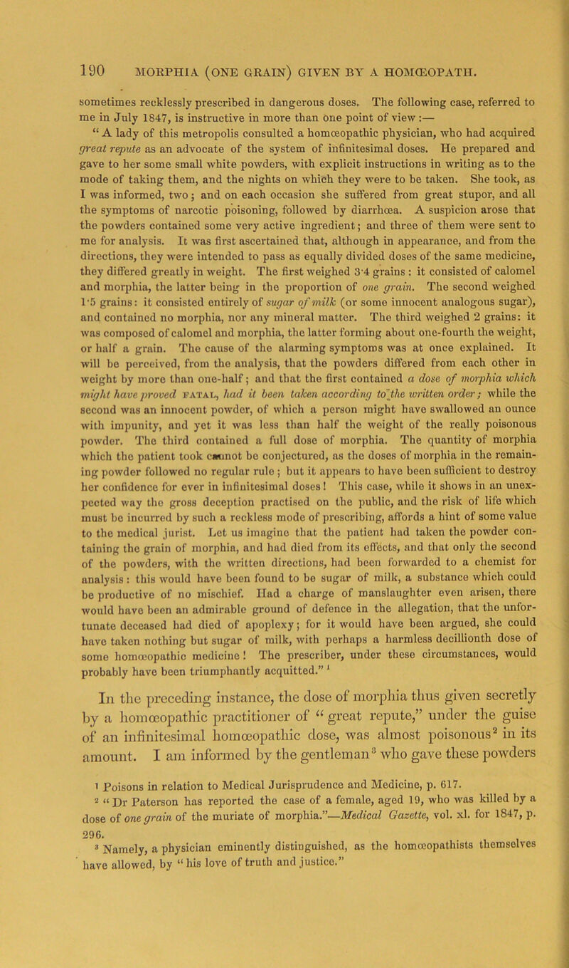 sometimes recklessly prescribed in dangerous doses. The following case, referred to me in July 1847, is instructive in more than one point of view :— “ A lady of this metropolis consulted a homoeopathic physician, who had acquired great repute as an advocate of the system of infinitesimal doses. He prepared and gave to her some small white powders, with explicit instructions in writing as to the mode of taking them, and the nights on which they were to be t.aken. She took, as I was informed, two; and on each occasion she suffered from great stupor, and all the symptoms of narcotic poisoning, followed by diarrhoea. A suspicion arose that the powders contained some very active ingredient; and three of them were sent to me for analysis. It was first ascertained that, although in appearance, and from the directions, they were intended to pass as equally divided doses of the same medicine, they differed greatly in weight. The first weighed 3’4 grains ; it consisted of calomel and morphia, the latter being in the proportion of one grain. The second weighed P5 grains: it consisted entirely of sugar of milk (or some innocent analogous sugar), and contained no morphia, nor any mineral matter. The third weighed 2 grains: it was composed of calomel and morphia, the latter forming about one-fourth the weight, or half a grain. The cause of the alarming symptoms was at once explained. It will bo perceived, from the analysis, that the powders differed from each other in weight by more than one-half; and that the first contained a dose of morphia which might have proved fatal, had it been taken according to'jhe written order; while the second was an innocent powder, of which a person might have swallowed an ounce with impunity, and yet it was less than half the weight of the really poisonous powder. The third contained a full dose of morphia. The quantity of morphia which the patient took cannot bo conjectured, ns the doses of morphia in the remain- ing powder followed no regular rule ; but it appears to have been sufficient to destroy her confidence for ever in infinitesimal doses! This case, while it shows in an unex- pected way the gross deception practised on the public, and the risk of life which must be incurred by such a reckless mode of prescribing, affords a hint of some value to the medical jurist. Let us imagine that the patient had taken the powder con- taining the grain of morphia, and had died from its effects, and that only the second of the powders, with the written directions, had been forwarded to a chemist for analysis : this would have been found to be sugar of milk, a substance which could bo productive of no mischief. Had a charge of manslaughter even arisen, there would have been an admirable ground of defence in the allegation, that the unfor- tunate deceased had died of apoplexy; for it would have been argued, she could have taken nothing but sugar of milk, with perhaps a harmless decillionth dose of some homoeopathic medicine 1 The prescriber, under these circumstances, would probably have been triumphantly acquitted.” ' In the preceding instance, the dose of morphia thus given secretly by a homeopathic practitioner of great repute,” under the guise of an infinitesimal homeopathic dose, was almost poisonous^ in its amount. I am informed by the gentleman® who gave these powders 1 Poisons in relation to Medical Jurisprudence and Medicine, p. 617. * “Dr Paterson has reported the case of a female, aged 19, who was killed by a dose of oree grain of the muriate of morphia.”—Medical Gazette, vol. xl. for 1847, p. 296. ® Namely, a physician eminently distinguished, as the homoeopathists themselves have allowed, by “ his love of truth and justice.”