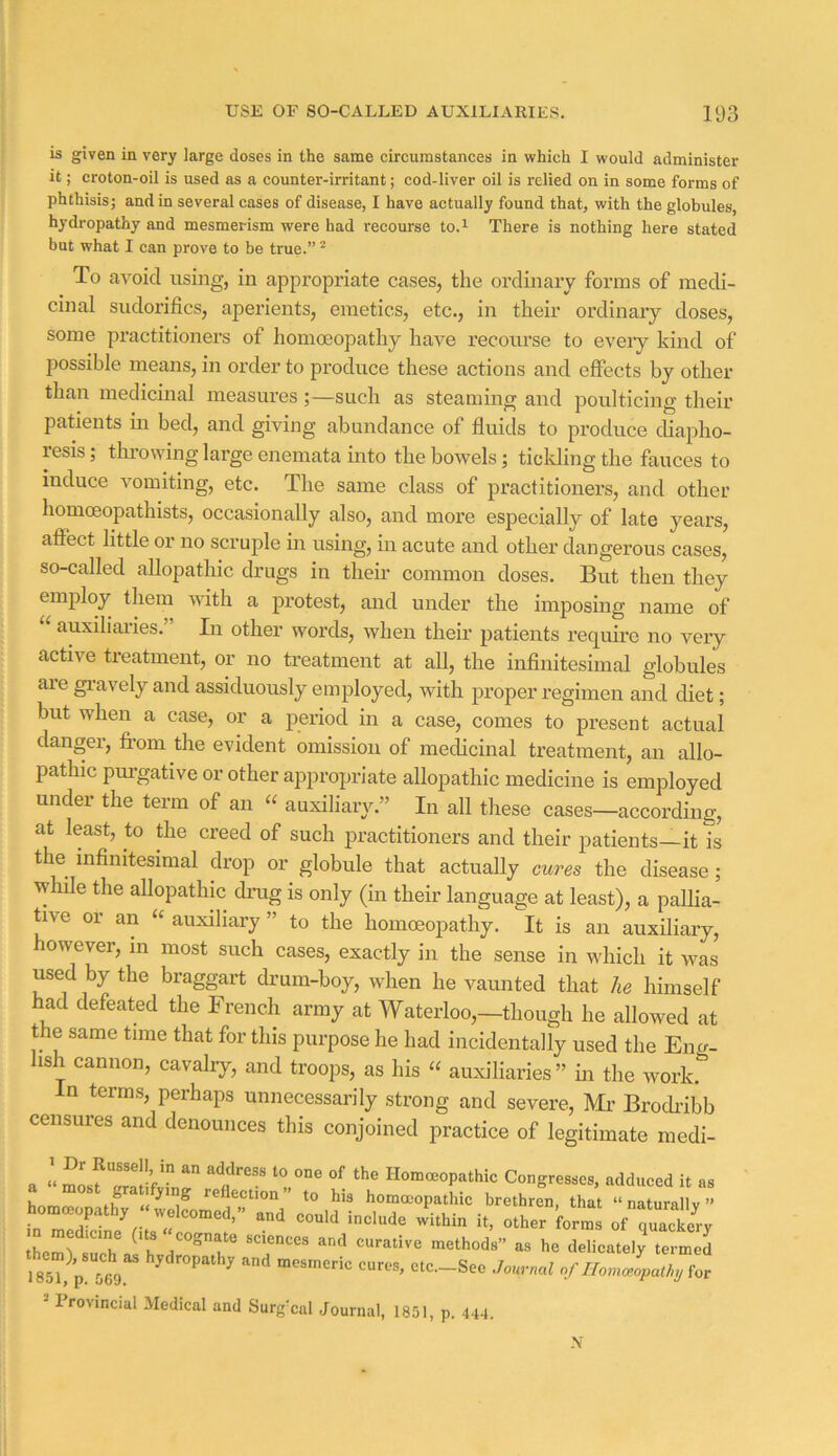 is given in very large doses in the same circumstances in which I would administer it; croton-oil is used as a counter-irritant; cod-liver oil is relied on in some forms of phthisis; and in several cases of disease, I have actually found that, with the globules, hydropathy and mesmerism were had recourse to.^ There is nothing here stated but what I can prove to be true.” “ To avoid using, in appropriate cases, the ordinary forms of medi- cinal siidorifics, aperients, emetics, etc., in their ordinary doses, some practitioners of homoeopathy have recotu’se to every kind of possible means, in order to produce these actions and effects by other than medicinal measures ;—such as steaming and poidticing their patients in bed, and giving abundance of fluids to produce diapho- resis ; throwing large enemata into the bowels; ticlding the fauces to induce vomiting, etc. The same class of practitioners, and other homoeopathists, occasionally also, and more especially of late years, affect little or no scruple in using, in acute and other dangerous cases, so-called allopathic drugs in their common doses. But then they employ them with a protest, and under the imposing name of auxiliaries. In other words, when their patients require no very active treatmeirt, or no treatment at all, the inflnitesimal globules are gravely and assiduously employed, with proper regimen and diet; but when a case, or a period in a case, comes to present actual danger, from the evident omission of medicinal treatment, an allo- pathic purgative or other appropriate allopathic medicine is employed under the term of an auxiliary,” In all these cases—according, at least, to the creed of such practitioners and their patients—it is the infinitesimal drop or globule that actually cures the disease; while the allopathic drag is only (in their language at least), a pallia- tive or an “ auxiliary ” to the homoeopathy. It is an auxiliary, however, in most such cases, exactly in the sense in which it was used by the braggart drum-boy, when he vamited that he himself had defeated the French army at Waterloo,-though he allowed at the same time that for this purpose he had incidentally used the Eng- lish cannon, cavalry, and troops, as his “ auxiliaries ” in the work. n term.s, perhaps unnecessarily strong and severe. Mi' Brocfribb censures and denounces this conjoined practice of legitimate medi- a » mosf “2f^r.r T''' t Homoeopathic Congres.es, adduced it as ii it reflection to his homoeopathic brethren, that “ naturallv ” I85i)p M9 l>,dropatli, and mesmeric cures, ctc._Seo Jmrml offor - Provincial Medical and Surgcal Journal, 1851, p. 444. .V