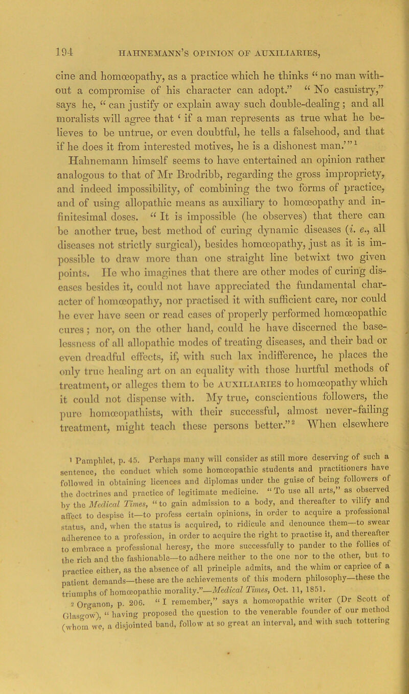 cine and liomoeopatliy, as a practice wliicli he thinks “ no man with- out a compromise of his character can adopt.” “ No casuistry,” says he, “ can justify or explain away sucli double-dealing; and all moralists will agree that ‘ if a man represents as true what he be- lieves to be untrue, or even doubtful, he tells a falsehood, and that if he does it from interested motives, he is a dishonest man.’”^ Hahnemann himself seems to have entertained an opinion rather analogous to that of hir Brodribb, regarding the gross impropriety, and indeed impossibility, of combining the tivo forms of practice, and of using allopathic means as auxiliary to homoeopathy and in- finitesimal doses. “ It is impossible (he observes) that there can be another true, best method of curing dynamic diseases {i. e., all diseases not strictly surgical), besides homoeopathy, just as it is im- possible to draw more than one straight line betwixt two given points. He wdio imagines that there are other modes of curing dis- ea.ses besides it, could not liave appreciated the fundamental char- acter of homoeopathy, nor practised it with sufficient care, nor could he ever have seen or read cases of properly performed homoeopathic cures; nor, on the other hand, could he have discerned the base- lessness of all allopathic modes of treating diseases, and their bad or even dreadful effects, if, with such lax indifference, he places the only true healing art on an equality with those hurtful methods of treatment, or alleges them to be auxiliaries to homoeopathy which it could not dispense with. My true, conscientious followers, the pure homocopathists, with their successful, almost never-failing treatment, might teach these persons better.”^ When elsewhere ’ Pamphlet, p. 45. Perhaps many will eonsider as still more deserving of such a sentence, the conduct which some homoeopathic students and practitioners have followed in obtaining licences and dijilomas under the guise of being followers of the doctrines and practice of legitimate medicine. “ To use all arts,” as observed by the Medical Times, “ to gain admission to a body, and thereafter to vilify and affect to despise it—to profess certain opinions, in order to acquire a professional status, and, when the status is acquired, to ridicule and denounce them to swear adherence to a profession, in order to acquire the right to practise it, and thereafter to embrace a professional heresy, the more successfully to pander to the follies of the rich and the fashionable—to adhere neither to the one nor to the other, but to practice either, as the absence of all principle admits, and the whim or caprice of a patient demands—these are the achievements of this modern philosophy—these the triumphs of homoeopathic morality.”—Medical Times, Oct. 11, 1851. 3 Organon, p. 206. “ I remember,” says a homoeopathic writer (Dr Scott of Glasgow), “having proposed the question to the venerable founder of our method (whom we, a disjointed band, follow at so great an interval, and with such tottering