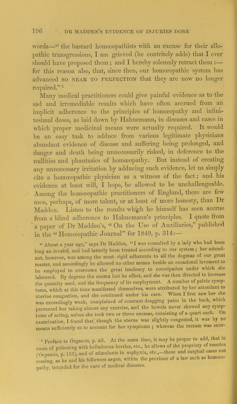 words—“ tlie bastard liomoeopatliists witli an excuse for tlieii’ allo- pathic transgressions, I am grieved (he contritely adds) that I ever should have pi-oposed them ; and I hereby solemnly retract them :— for this reason also, that, since then, our homoeopathic system has advanced SO near to perfection that they are now no longer required.” ^ hlany medical practitioners could give painful evidence as to the sad and irremediable results which have often accrued from an implicit adherence to the principles of homoeopathy and infini- tesimal doses, as laid down by Hahnemann, in diseases and cases in which proper medicinal means were actually required. It would be an easy task to adduce from various legitimate physicians abundant evidence of disease and suffering being prolonged, and danger and death being unnecessarily risked, in deference to the nullities and phantasies of homoeopathy. But instead of creating any unncccssaiy irritation by adducing such evidence, let us simply cite a homoeopathic physician as a witness of the fact; and his evidence at least will, I hope, be allowed to be unchallengeable. Among the homoeopathic practitioners of England, there ai’e few men, perliaps, of more talent, or at least of more honesty, than Dr Madden. Listen to the results whj^h he himself has seen accrue from a blind adherence to Hahnemann’s principles. I quote fi-om a paper of Dr Madden’s, “ On the Use of Auxiliaries,” published in the “ Homoeopathic Journal” for 1849, p. 314:— “ About n year ago,” says Dr Madden, “ I was eonsuUed by a lady who had been long an invalid, and bad latterly been treated according to our system ; her attend- ant, however, was among the most rigid adherents to all the dogmas of our great master, and accordingly he allowed no other means beside an occasional lavement to be employed to overcome the great tendency to constipation under which she laboured. By degrees the enema lost its effect, and she was then directed to increase the quantity used, and the frequency of its employment. A number of pelvic symp- toms, which at this time manifested themselves, were attributed by her attendant to uterine congestion, and she continued under his care. When I first saw her she was exceedingly weak, complained of constant dragging pains in the back, which prevented her taking almost any exercise, and the bowels never showed any symp- toms of acting, unless she took two or three enemas, consisting of a quart each. On examination, I found thatAbough the uterus was slightly congested, it was hy no means sufficiently so to account for her symptoms ; whereas the rectum was enor- * Preface to Organon, p. xii. At the same time, it may be proper to add, that m c.ases of poisoning with belladonna berries, etc., he allows of the propriety of emetics (Orqanon, p. 113), and of stimulants in asphyxia, etc.,—these and surgical cases not coming, as he and his followers argue, within the province of a law such as homoeo- pathy, intended for the cure of medical diseases.