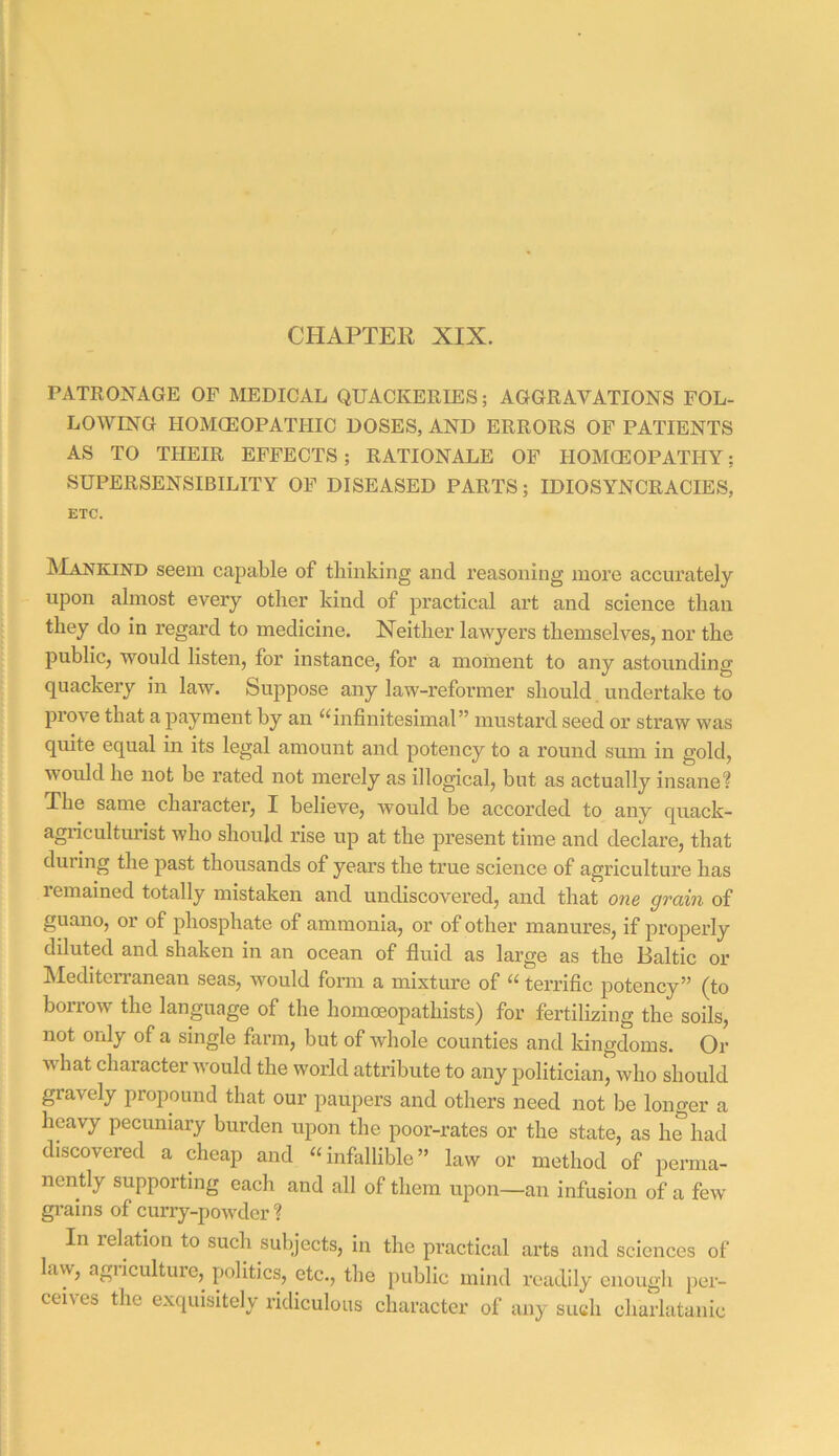 CHAPTEK XIX. PATRONAGE OP MEDICAL QUACKERIES; AGGRAVATIONS FOL- LOWING HOMCEOPATHIC DOSES, AND ERRORS OF PATIENTS AS TO THEIR EFFECTS; RATIONALE OF HOMCEOPATHY; SUPERSENSIBILITY OP DISEASED PARTS; IDIOSYNCRACIES, ETC. . Mankind seem capable of thinking and reasoning more accurately upon almost every other kind of practical art and science than I do in regard to medicine. Neither lawyers themselves, nor the I public, would listen, for instance, for a moment to any astounding I quackery in law. Suppose any law-reformer should undertake to prove that a payment by an ^^infinitesimal” mustard seed or straw was j quite equal in its legal amount and potency to a round sum in gold, I would he not be rated not merely as illogical, but as actually insane? The same chai’acter, I believe, would be accorded to any quack- agiicultm’ist who should rise up at the present time and declare, that I f during the past thousands of years the true science of agriculture has j remained totally mistaken and undiscovered, and that one grain of guano, or of phosphate of ammonia, or of other manures, if properly diluted and shaken in an ocean of fluid as large as the Baltic or hlediterranean seas, would form a mixture of terrific potency” (to i borrow the language of the homoeopathists) for fertilizing the soils, I not only of a single farm, but of whole counties and Idngdoms. Or I what character would the world attribute to any politician, who should j gravely propound that our paupers and others need not be longer a heavy pecuniary burden upon the poor-rates or the state, as he had discovered a cheap and “infallible” law or method of perma- : nently supporting each and all of them upon—an infusion of a few gi’ains of curry-powder ? ^ In relation to such subjects, in the practical arts and sciences of I law, agiiculture, politics, etc., the public mind readily enough pex- : ^ ceives the exquisitely ridiculous character of any such charlatanic