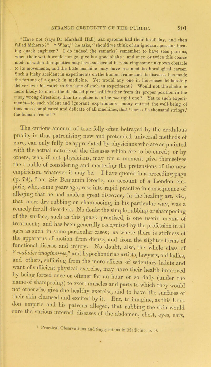 “ Have not (says Dr Marshall Hall) all systems had their brief day, and then failed hitherto ? ” “ What,” he asks, “ should we think of an ignorant peasant turn- ing quack engineer ? I do indeed (he remarks) remember to have seen persons, when their watch would not go, give it a good shake ; and once or twice this coarse mode of watch-therapeutics may have succeeded in removing some unknown obstacle to its movements, and the little machine may have resumed its horological career. Such a lucky accident in experiments on the human frame and its diseases, has made the fortune of a quack in medicine. Yet would any one in his senses deliberately deliver over his watch to the issue of such an experiment ? Would not the shake be more likely to move the displaced pivot still further from its proper position in the many wrong directions, than to replace it in the one right one ? Yet to such experi- ments—to such violent and ignorant experiments—many entrust the well-being of that most complicated and delicate of all machines, that ‘ harp of a thousand strings,’ the human frame! ”' The curious amount of true folly often betrayed by the credulous public, in thus patronising new and pretended universal methods of cure, can only fully be appreciated by physicians who ax’e acquainted viith the actual nature of the diseases which are to be cured; or by others, who, if not physicians, may for a moment give themselves the trouble of considering and mastering the pretensions of the new empiiicism, whatever it may be. I have quoted in a preceding page (p. 79), from Sir Benjamin Brodie, an account of a London em- piric, who, some years ago, rose into rapid practice in consequence of alleging tliat he had made a great discovery in the healing art, viz., that mere chy rubbing or shampooing, in his particular way, was a remedy for all disorders. .No doubt the simple rubbing or shampooing of the surface, such as this quack practised, is one useful means of treatment; and has been generally recognised by the profession in all ages as such in some particular cases; as where there is stiffness of the apparatus of motion from disuse, and from the slighter forms of functional disease and injury. No doubt, also, the whole class of malades imaginaires,'’ and hypochondriac artists, lawyers, old ladies, and others, suffering fr-om the mere effects of sedentary habits and want of sufficient physical exercise, may have their health improved by being forced once or oftener for an hour or so daily (under the name of shampooing) to exert muscles and parts to which they would not otherwise give due healthy exercise, and to have the surfaces of their skin demised and excited by it. But, to imagine, as this Lon- don empiric and his patrons alleged, that rubbing the skin would cure the various internal diseases of the abdomen, chest, eyes, ears, ' Practical Observationfi and Sunrgestions in Medicine, p. 9.