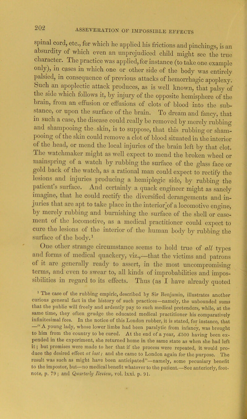 ASSEVERATION OF IMPOSSIBLE EFFECTS spinal cord, etc., for whicli lie applied his frictions and pinchings, is an absiu’dity of which even an miprejudiced child might see the true character. The practice was applied, for instance (to take one example only), in cases in which one or other side of the body was entirely palsied, in consequence of previous attacks of hemorrhagic apoplexy. Such an apoplectic attack produces, as is well known, that palsy of the side which follows it, by injmy of the opposite hemisphere of the brain, from an effusion or effusions of clots of blood into the sub- stance, or upon the surface of the brain. To dream and fancy, that in such a case, the disease could really be removed by merely rubbing and shampooing the skin, is to suppose, that this rubbing or sham- pooing of the skin could remove a clot of blood situated in the interior of the head, or mend the local injuries of the brain left by that clot. Tlie watchmaker might as well expect to mend the broken wheel or mainspring of a watch by rubbing the surface of the glass face or gold back of the watch, as a rational man could expect to rectify the lesions and injuries producing a hemiplegic side, by rubbing the patient s suiface. A.nd certainly a quack engineer might as sanely imagine, that he could rectify the diversified derangements and in- jlilies that are apt to take jilace in the intcrior^of a locomotive engine, by merely rubbing and burnishing the surfiice of the shell or case- ment of the locomotive, as a medical jiractitioner could exjiect to cine the lesions of the intcrioi’ of the human body by rubbing the surface of the body.^ One other strange circumstance seems to hold true of ali types and forms of medical quackery, viz.,—that the victims and patrons of it arc generally x’eady to assert, in the most uncompromising terms, and even to swear to, all kinds of improbabilities and impos- sibilities in regard to its effects. Thus (as I have already quoted ' The case of the rubbing empiric, described by Sir Benjamin, illustrates another curious general fact in the history of such practices—namely, the unbounded sums that the public will freely and ardently pay to such medical pretenders, while, at the same time, they often grudge the educated medical practitioner his comparatively infinitesimal fees. In the notice of this London rubber, it is stated, for instance, that —“A young lady, whose lower limbs had been paralytic from infancy, was brought to him from the country to be cured. At the end of a year, £500 having been ex- pended in the experiment, she returned home in the same state as when she had left it j but promises were made to her that if the process were repeated, it would pro- duce the desired effect ot Iasi; and she came to London again for the purpose. The result was such as might have been anticipated”—namely, some pecuniary benefit to the impostor, but—no medical benefit whatever to the patient.—See anteriorly, foot- note, p. 79 ; and Qimierlij Review, vol. Ixxi. p. 91.