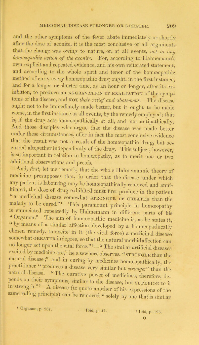 and the other symptoms of tlie fever abate immediately or shortly after the dose of aconite, it is the most conclusive of all arguments that the change was owing to nature, or, at all events, not to any homoeopathic action of the aconite. For, according to Hahnemann’s own explicit and repeated evidence, and his own reiterated statement, and according to the whole spirit and tenor of the homoeopathic method of ciu'e, every homoeopathic drug ought, in the first instance, and for a longer or shorter time, as an hour or longer, after its ex- hibition, to produce an aggravation or exaltation of the symp- toms of the disease, and not their relief and abatement. The disease ought not to be immediately made better, but it ought to be made worse, in the first instance at all events, by the remedy employed; that is, if the drug acts homoeopathically at all, and not antipathically. And those disciples who argue that the disease was made better under these circumstances, offei’ in fact the most conclusive evidence that the result was not a result of the homoeopathic drug, but oc- curred altogether independently of the ch'ug. This subject, however, is so important in relation to homoeopathy, as to merit one or two additional observations and proofs, Ax\d, first, let me remark, that the whole Hahnemannic theory of medicine presupposes that, in order that the disease under which any patient is labouring may be homoeopathically removed and anni- hilated, the dose of drug exhibited must first produce in the patient a medicinal disease somewhat stronger or greater than the malady to be cured,” ^ This paramount principle in homoeopathy is enunciated repeatedly by Hahnemann in difFerent parts of his ^ Organon, The aim of homoeopathic medicine is, as he states it, by means of a similar affection developed by a homoeopathically chosen remedy, to excite in it (the vital force) a medicinal disease somewhat greater in degree, so that the natural morbid affection can no longer act upon the vital force,” The similar artificial diseases excited by medicine are,” he elsewhere observes, “stronger than the natural diseaseand in curing by medicines homoeopathically, the practitioner “ produces a disease very similar but stronger^^ than the natural disease, “ The curative power of medicines, therefore, de- pen s on t eii symptoms, similar to the disease, but supeuior to it m strength, ^ A disease (to quote another of his expressions of the same ruling principle) can be removed “ solely by one that is similar O Ibid, p. 41.