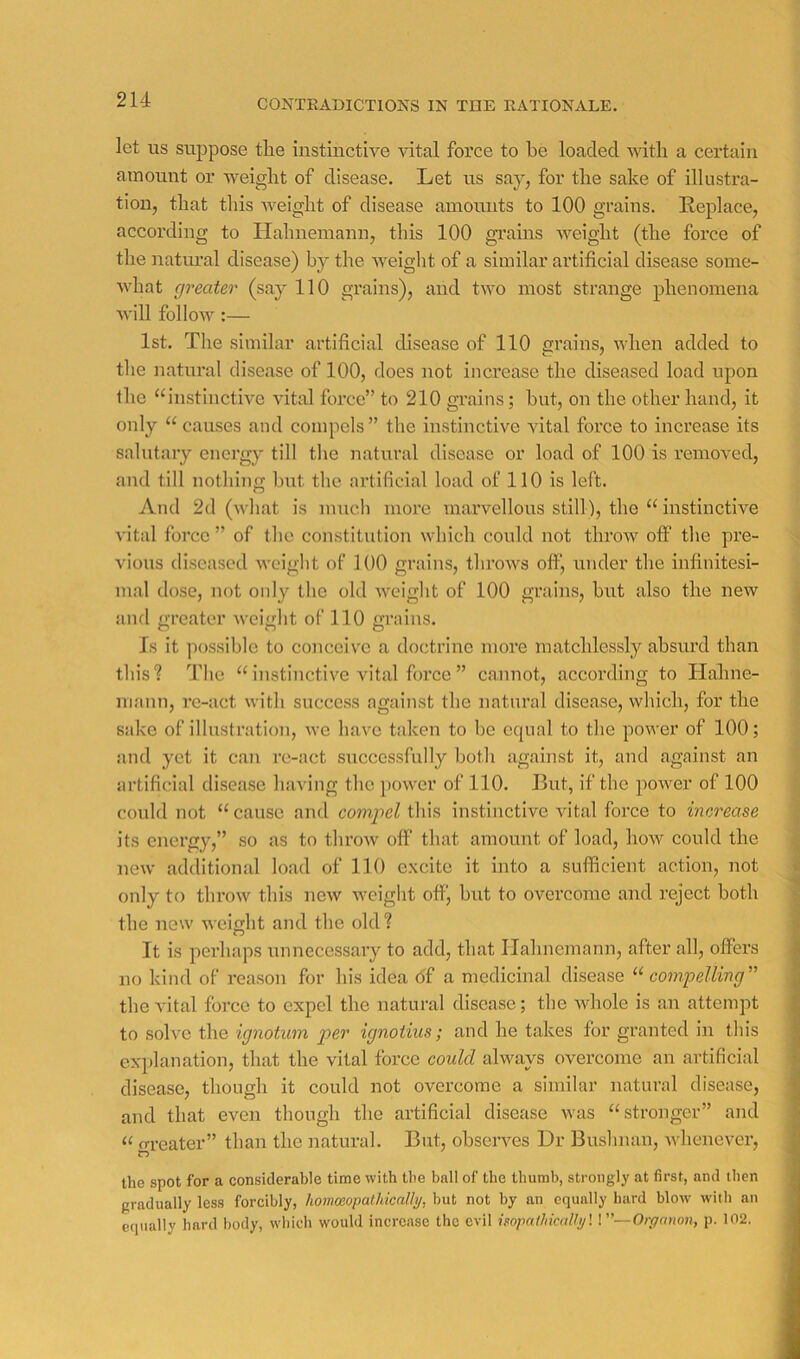 CONTRADICTIONS IN THE RATIONALE. let US suppose tlie instinctive vital force to be loaded with a certain amount or weight of disease. Let us say, for the sake of illustra- tion, that this Aveight of disease amounts to 100 grains. Replace, according to Hahnemann, this 100 gi’ains Aveight (the force of the natiu’al disease) by the AA^eiglit of a similar artificial disease some- AA'hat greater (say 110 grains), and two most strange phenomena Avill folloAv :— 1st. The similar artificial disease of 110 grains, Avhen added to the natural disease of 100, does not increase the diseased load upon the “instinctive vital force” to 210 grains; but, on the other hand, it only “ causes and compels ” the instinctive Altai force to increase its salutary enei’gy till the natural disease or load of 100 is removed, and till nothing but the artificial load of 110 is left. And 2(1 (Avhat is much more marvellous still), the “ instinctive vital force ” of the constitution AAdiich could not throAv off the pre- vious diseased AA'eight of 100 grains, throAvs off, under the infinitesi- mal dose, not only the old Avcight of 100 grains, but also the neAv and greater Aveight of 110 grains. Is it possible to coiiceive a doctrine more matchlessly absurd than this? The “ instincti\'e vital force ” cannot, according to Hahne- mann, I’e-act with success against the natural disease, which, for the sake of illustration, Ave have taken to be ccpial to the poAver of 100; and yet it can re-act successfully both against it, and against an artificial disease having the power of 110. But, if the poAA^er of 100 could luh “cause and compel this instinctive Antal force to increase its energy,” so as to throAv off that amount of load, hoAV could the neAv additional load of 110 excite it into a sufficient action, not only to throw this neAV Aveight off, but to overcome and reject both the new AA-eight and the old? It is perhaps unnecessary to add, that Hahnemann, after all, offers no kind of reason for his idea <5f a medicinal disease compelling'' the vital force to expel the natural disease; the Avhole is an attempt to soIa'o the ignotum per ignotius; and he takes for granted in this explanation, that the vital force could always overcome an artificial disease, though it could not overcome a similar natural disease, and that even though the artificial disease Avas “stronger” and “ greater” than the natural. But, obseiwes Dr Bushnan, Avhenever, the spot for a considerable time with the ball of the thumb, strongly at first, and then gradually less forcibly, homwopalhicallij, but not by an equally hard blow with an equally hard body, which would increase the evil isopaihically'. V’—Organon, p. 102.