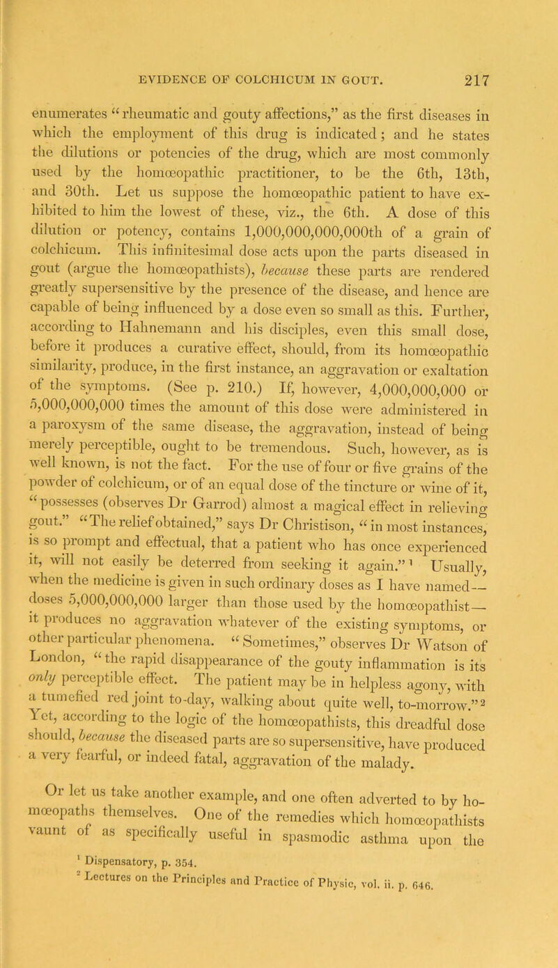 enumerates “ rheumatic and gouty affections,” as the first diseases in which the employment of this drug is indicated; and he states the dilutions or potencies of the drug, which are most commonly used by the homoeopathic practitioner, to he the 6th, 13th, and 30th. Let us suppose the homoeopatlnc patient to have ex- hibited to him the lowest of these, viz., the 6th. A dose of this dilution or potency, contains 1,000,000,000,000th of a grain of colchicum. This infinitesimal dose acts upon the parts diseased in gout (argue the homoeopathists), hecause these parts are rendered gi-eatly supersensitive by the presence of the disease, and hence are capable of being influenced by a dose even so small as this. Further, accorchng to Hahnemann and Ids disciples, even this small dose, before it produces a curative effect, should, from its homoeopathic similarity, produce, in the first instance, an aggravation or exaltation of the symptoms. (See p. 210.) If, however, 4,000,000,000 or o,000,000,000 times the amount of this dose were administered in a paroxysm of the same disease, the aggravation, instead of being meiely perceptible, ought to be tremendous. Such, however, as is well known, is not the fact. For the use of four or five grains of the powder of colchicum, or of an equal dose of the tincture or wine of it, “possesses (observes Dr Garrocl) almost a magical effect in relieving gout. The relief obtained,” says Dr Christison, “ in most instances, is so piompt and effectual, that a patient who has once experienced It, will not easily be deterred from seeldng it again.”’ Usually, when the medicine is given in such ordinary doses as I have named-- doses 5,000,000,000 larger than those used by the homoeopathist— It produces no aggravation whatever of the existing symptoms, or other particular phenomena. “ Sometimes,” observes Dr Watson of London, “ the rapid disappearance of the gouty inflammation is its only perceptible effect. The patient may be in helpless agony, vdth a tumefied red joint to-day, walking about quite well, to-morrow.”^ Yet, according to the logic of the homoeopathists, this dreadful dose should, hecause the diseased parts are so supersensitive, have produced a very fearful, or indeed fatal, aggi-avation of the malady. Or let us take another example, and one often adverted to by ho- moeopaths themselves. One of the remedies which homoeopathists vaunt of as specifically useful in spasmodic asthma upon the ' Dispensatory, p. 354. ^ Lectures on the Principles and Practice of Physic, vol. ii. p, 646.