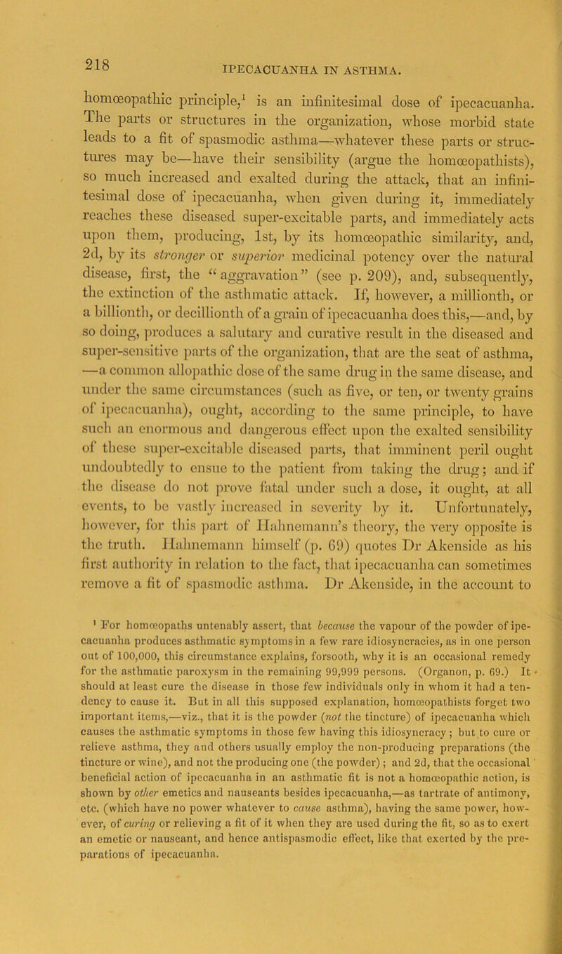 IPECACUANHA IN ASTHMA. lionioBopatliic principle/ is an infinitesimal dose of ipecacuanha. The parts or structures in the organization, whose morbid state leads to a fit of spasmodic asthma—whatever these parts or struc- tures may be—have their sensibility (argue the homoeopathists), so much increased and exalted during the attack, that an infini- tesimal dose of ipecacuanha, when given during it, immediately reaches these diseased super-excitable parts, and immediately acts upon them, producing, 1st, by its homoeopathic similarity, and, 2d, by its stronger or superior medicinal potency over the natural disease, first, the aggravation ” (see p. 209), and, subsequently, the extinction of the asthmatic attack. If, however, a millionth, or a billionth, or decillionth of a grain of ipecacuanha does this,—and, by so doing, produces a salutary and curative result in the diseased and super-sensitive jiarts of the organization, that are the seat of asthma, —a common allopathic dose of the same drug in the same disease, and Tuider the same circumstances (such as five, or ten, or twenty grains ol ipecacuanha), ought, according to the same principle, to have such an enormous and dangerous effect upon the exalted sensibility of these supci-excitablc diseased jiarts, that imminent peril ought undoubtedly to ensue to the jiatient from taking the drug; and if the disease do not prove fatal under such a dose, it ought, at all events, to bo vastly increased in severity I>y it. Unfortunately, however, for this part of ILdmemann’s theory, the very opposite is the truth. Hahnemann himself (p. G9) quotes Dr Akenside as his first authoi'ity in relation to the fact, that ipecacuanha can sometimes remove a fit of spasmodic asthma. Dr Akenside, in the account to ' For homoeopaths untenably assert, that because the vapour of the powder of ipe- cacuanha produces asthmatic symptoms in a few rare idiosyncracies, as in one person out of 100,000, this circumstance explains, forsooth, why it is an occasional remedy for the asthmatic paroxysm in the remaining 99,999 persons. (Organon, p. 69.) It • should at least cure the disease in those few individuals only in whom it had a ten- dency to cause it. But in all this supposed explanation, hommopathists forget two important items,—viz., that it is the powder {not the tincture) of ipecacuanha which causes the asthmatic symptoms in those few having this idiosyncracy ; but to cure or relieve asthma, they and others usually employ the non-producing preparations (the tincture or wine), and not the producing one (the powder); and 2d, that the occasional' beneficial action of ipecacuanha in an asthmatic fit is not a homo3opathic action, is shown by other emetics and nauseants besides ipecacuanha,—as tartrate of antimony, etc. (which have no power whatever to cause asthma), having the same power, how- ever, of curing or relieving a fit of it when they are used during the fit, so as to exert an emetic or nauseant, and hence antispasmodic effect, like that exerted by the pre- parations of ipecacuanha.