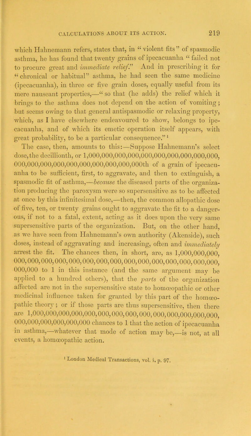 which Hahnemann refers, states that, in “ violent fits ” of spasmodic asthma, he has found that twenty grains of ipecacuanha failed not to procni’e great and immediate relief. And in prescribing it for “ chronical or habitual” asthma, he had seen the same medicine (ipecacuanha), in three or five grain doses, equally useful from its mere nauseant properties,—“ so that (he adds) the relief which it brings to the asthma does not depend on the action of vomiting; hut seems owing to that general antispasmodic or relaxing property, which, as I have elsewhere endeavoured to show, belongs to ipe- cacuanha, and of \Adiich its emetic operation itself appears, with great probability, to be a particular consequence.” * The case, then, amounts to this:—Suppose Hahnemann’s select dose,the decillionth, or 1,000,000,000,000,000,000,000,000,000,000, 000,000,000,000,000,000,000,000,000,000th of a grain of ipecacu- anha to be sufficient, first, to aggravate, and then to extinguish, a spasmodic fit of asthma,—because the diseased parts of the organiza- tion producing the paroxysm were so supersensitive as to be affected at once by this infinitesimal dose,—then, the common allopatliic dose of five, ten, or twenty grains ought to aggravate the fit to a danger- ous, if not to a fatal, extent, acting as it does upon the very same supersensitive parts of the organization. But, on the other hand, as we have seen from Hahnemann’s own authority (Akenside), such doses, instead of aggravating and increasing, often and immediately arrest the fit. The chances then, in short, are, as 1,000,000,000, 000,000,000,000,000,000,000,000,000,000,000,000,000,000,000, 000,000 to 1 in this instance (and the same argument may be applied to a hundred others), that the parts of the organization affected are not in the supersensitive state to homoeopathic or other medicinal influence taken for granted by this part of the homoeo- pathic theory; or if those parts are thus supersensitive, then there are 1,000,000,000,000,000,000,000,000,000,000,000,000,000,000, 000,000,000,000,000,000 chances to 1 that the action of ipecacuanha in astlima,—whatever that mode of action may be,—is not, at all events, a homoeopathic action. ' London Medical Transactions, vol. i. p. 97.