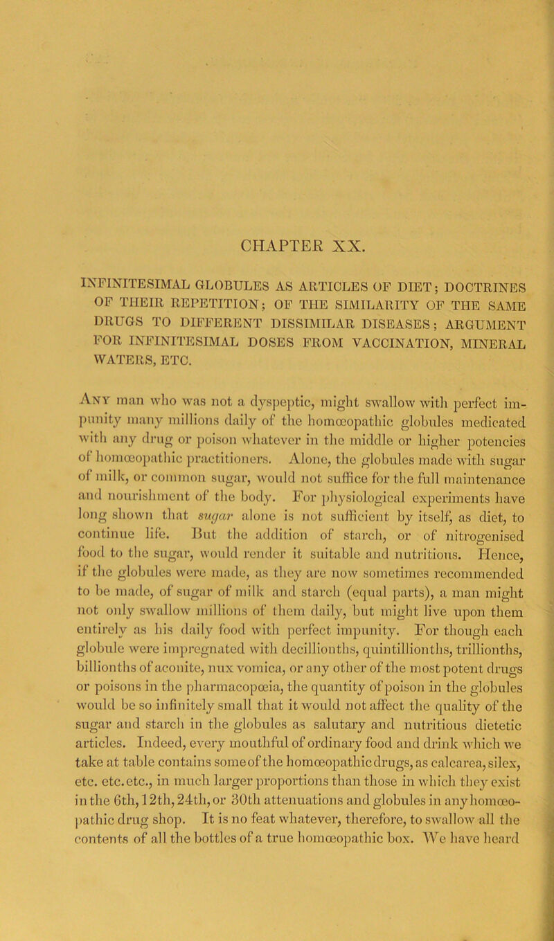 CHAPTEE XX. INFINITESIMAL GLOBULES AS ARTICLES OP DIET; DOCTRINES OF THEIR REPETITION; OF THE SIMILARITY OF THE SAME DRUGS TO DIFFERENT DISSIMILAR DISEASES; ARGUMENT FOR INFINITESIMAL DOSES FROM VACCINATION, MINERAL WATERS, ETC. Any man who was not a (lysj)eptic, iniglit swallow with perfect im- punity many millions daily of the homoeopathic globules medicated with any drug or poison whatever in the middle or higlier potencies of homoeopathic practitioners. Alone, the globules made with sugar of milk, or commou sugai-, would not suffice for the full maintenance ami nourishment of the body. For physiological experiments have long shown that sugar alone is not sufficient by itself^ as diet, to continue life. But the addition of starch, or of nitrogenised food to the sugar, would render it suitable and nutritious. Hence, if the globules were made, as they are now sometimes recommended to be made, of sugar of milk and starch (equal parts), a man might not oidy swallow millions of them daily, but might live upon them entirely as his daily food with perfect impunity. For though each globule were impregnated with decillionths, quintillionths, trillionths, billionths of aconite, mix vomica, or any other of the most potent drugs or poisons in the pharmacopeia, the quantity of poison in the globules would be so infinitely small that it would not affect the quality of the sugar and starch in the globules as salutary and nutritious dietetic articles. Indeed, every mouthful of ordinary food and drink which we take at table contains someof the homeopathic drugs, as calcarea, silex, etc. etc.etc., in inucli larger proportions than those in which they exist in the 6tli, 12th, 24tli, or 30th attenuations and globules in any homeo- pathic drug shop. It is no feat whatever, therefore, to swallow all the contents of all the bottles of a true homeojiathic box. We have heard