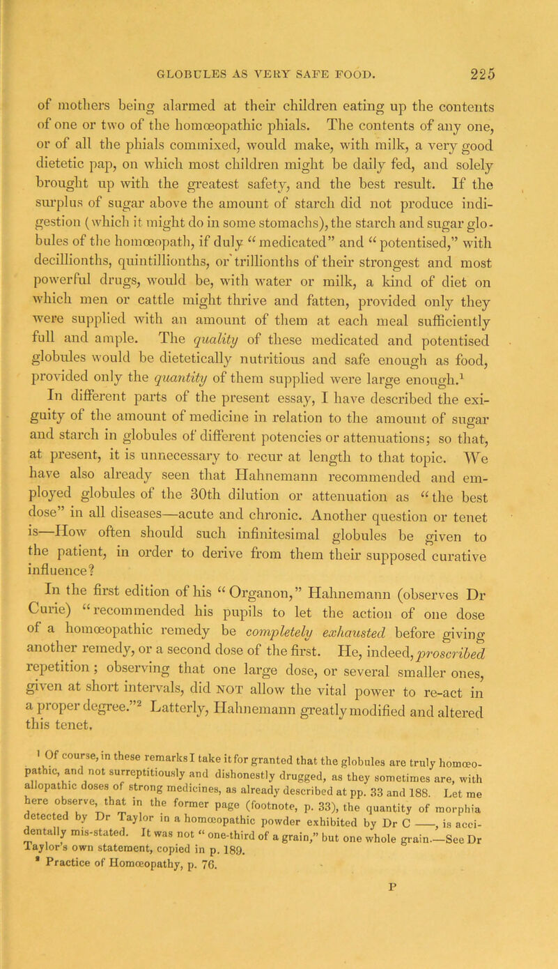 of mothers being alarmed at tlieii' children eating up the contents of one or two of the homoeopathic phials. The contents of any one, or of all the phials commixed, would make, with milk, a very good dietetic pap, on which most children might be daily fed, and solely brought up with the greatest safety, and the best result. If the siu’plus of sugar above the amount of starch did not produce indi- gestion (which it might do in some stomachs), the starch and sugar glo- bules of tlie homoeopath, if duly medicated” and “ potentised,” with decUlionths, quintillionths, or trillionths of their strongest and most powerful drugs, would be, with water or milk, a kind of diet on which men or cattle might thrive and fatten, provided only they were supplied with an amount of them at each meal sufficiently full and ample. The quality of these medicated and potentised globules would be dietetically nutritious and safe enough as food, provided only the quantity of them supplied were large enough.^ In different parts of the present essay, I have described the exi- guity of the amount of medicine in relation to the amount of sugar and starch in globules of different potencies or attenuations; so that, at present, it is unnecessary to recur at length to that topic. We have also already seen that Hahnemann recommended and em- ployed globules of the 30th dilution or attenuation as “ the best dose in all diseases—acute and chronic. Another question or tenet is—How often should such infinitesimal globules be given to the patient, in order to derive from them their supposed curative influence? In the first edition of his ^‘Organon,” Hahnemann (observes Dr Curie) “recommended his pupils to let the action of one dose of a homoeopathic remedy be completely exhausted before giving another remedy, or a second dose of the first. He, indeed, repetition; observing that one large dose, or several smaller ones, given at short intervals, did not allow the vital power to re-act in a proper degree.”^ Latterly, Hahnemann greatly modified and altei'ed this tenet. ' Of course, in these remarks I take it for granted that the globules are truly homoeo- pathic, and not surreptitiously and dishonestly drugged, as they sometimes are, with allopathic doses of strong medicines, as already described at pp. 33 and 188. Let me here observe, th^ in the former page (footnote, p. 33), the quantity of morphia detected by Dr Taylor in a homccopathic powder exhibited by Dr C , is acci- dentally mis-stated. It was not « one-third of a grain,” but one whole grain-See Dr laylors own statement, copied in p. 189. * Practice of Homoeopathy, p. 76. P