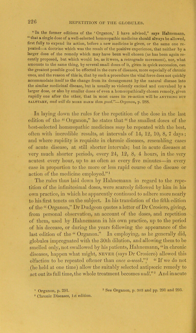 REPETITION OF THE GLOBULES. “In the former editions of the ‘Organon,’ I have advised,” says Hahnemann, “ that a single dose of a well-selected homoeopathic medicine should always be allowed, first fully to expend its action, before a new medicine is given, or the same one re- peated—a doctrine which was the result of the positive experience, that neither by a larger dose of the remedy which may have been well chosen (as has been again re- cently proposed, but which would be, as it were, a retrograde movement), nor, what amounts to the same thing, by several small doses of it, given in quick succession, can the greatest possible good be effected in the cure of diseases, more especially of chronic ones, and the reason of this is, that by such a procedure the vital force does not quickly accommodate itself to the change from its derangement by the natural disease into the similar medicinal disease, but is usually so violently excited and convulsed by a larger dose, or also by smaller doses of even a homceopathically chosen remedy, given rapidly one after the other, that in most cases its re-action will be ANyTuiNG but SALUTARY, and will do moke hakm than good.—Organon, p. 288. In laying clown the rules for the repetition of the dose in the last edition of the “ Organon,” ho states that “ the smallest doses of the hest-selected homoeopathic medicines may he repeated with the best, often with incredible residts, at intervals of 14, 12, 10, 8, 7 days; and -where ra])idity is requisite in chronic diseases, resembling cases of acute disease, at still shorter intervals; but in acute diseases at very much shorter j)criods, every 24, 12, 8, 4 hours, in the very acutest every hour, uj) to as often as every five minutes—in every case in ])roportion to the more or less rapid coiu'se of the disease or action of the medicine employed.”* The rules thus laid down by Hahnemann in regard to the rejie- tition of the infinitesimal doses, were scarcely followed by him in his own practice, in which he apparently continued to adliere more nearly to his first tenets on the subject. In his translation of the fifth edition of the “ Organon,” Dr Dudgeon quotes a letter of Dr Crosiero, giving, from pci’sonal observation, an account of the doses, and repetition of them, used by Ilahnemaim in his own practice, up to the period of his decease, or during the years following the appearance of the last edition of the “ Organon.” In employing, as he generally did, globules impregnated with the 30th dilution, and allowing them to be smelled only, not swallowed by his patients, Hahnemann, “in chronic diseases, happen what might, ne-ver (says Dr Crosiero) allowed this olfaction to be I’epeated oftener than once a-weeh^f “ If we do not (he held at one time) allow the suitably selected antipsoric remedy to act out its full time, the whole treatment becomes null” ® And in acute ’ Chronic Diseases, 1st edition.