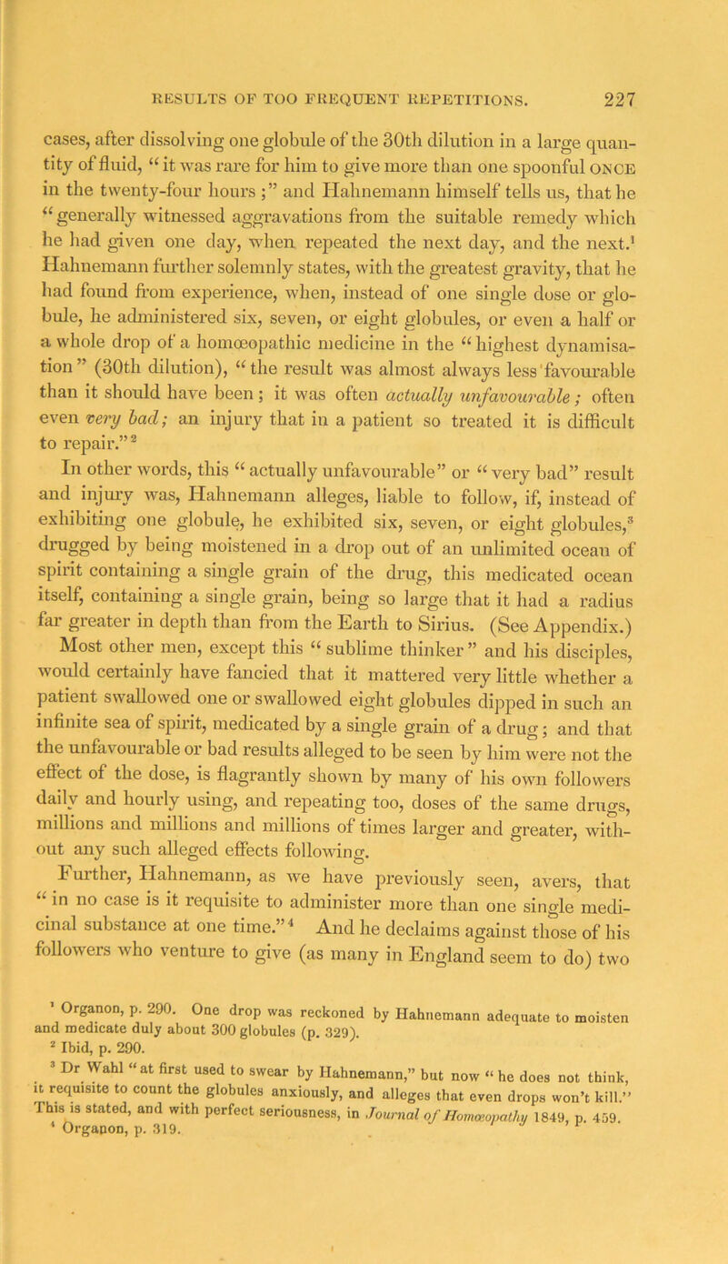 cases, after dissolving one globule of the 30th dilution in a large quan- tity of fluid, “ it was rare for him to give more than one spoonful once in the twenty-four hours and Hahnemann himself tells us, that he “ generally witnessed aggravations from the suitable remedy which he had given one day, when repeated the next day, and the next.’ Hahnemann further solemnly states, with the greatest gravity, that he had found fi.-om experience, when, instead of one single dose or glo- bide, he administered six, seven, or eight globules, or even a half or a whole drop of a homoeopathic medicine in the “ highest dynamisa- tion” (30th dilution), “the result was almost always less'favourable than it should have been ; it was often actually unfavourable; often even very bad; an injury that in a patient so treated it is difficult to repair.”* In other words, this “ actually unfavourable” or “ very bad” result and injmy was, Hahnemann alleges, liable to follow, if, instead of exhibiting one globule, he exhibited six, seven, or eight globules,® drugged by being moistened in a di-op out of an unlimited ocean of spirit containing a single grain of the drug, this medicated ocean itself, containing a single grain, being so large that it had a radius far greater in depth than fi’om the Earth to Sirius. (See Appendix.) Most other men, except this “ sublime thinker ” and his chsciples, would certainly have fancied that it mattered very little whether a patient swallowed one or swallowed eight globules dipped in such an infinite sea of spirit, medicated by a single grain of a drug; and that the unfavoui able oi bad results alleged to be seen by him were not the effect of the dose, is flagrantly shown by many of his own followers daily and hourly using, and repeating too, doses of the same drugs, millions and millions and millions of times larger and greatei', with- out any such alleged effects following. I ui’ther, Hahnemann, as we have previously seen, avers, that in no case is it requisite to administer more than one single medi- cinal substance at one time.”^ And he declaims against those of his followers who venture to give (as many in England seem to do) two > Organon, p. 290. One drop was reckoned by Hahnemann adequate to moisten and medicate duly about 300 globules (p. 329). 2 Ibid, p. 290. ’ Dr Wahl “at first used to swear by Hahnemann,” but now “ he does not think. It requisite to count the globules anxiously, and alleges that even drops won’t kill.” This IS stated, and with perfect seriousness, in Journal of Hommopathy 1849, p. 459.  Orgapon, p. 319. . i a ^ r