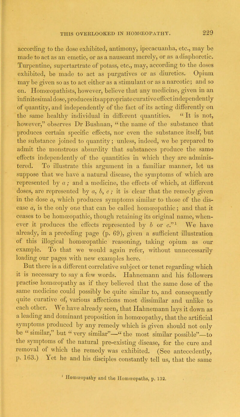 according to the dose exhibited, antimony, ipecacuanha, etc., may be made to act as an emetic, or as a nauseant merely, or as a diaphoretic. Turpentine, supertai’tx’ate of potass, etc., may, according to the doses exhibited, be made to act as piu’gatives or as diuretics. Opium may be given so as to act either as a stimulant or as a narcotic; and so on. Homoeopathists, however, believe that any medicine, given in an infinitesimal dose, produces its appropriate curative effect independently of quantity, and independently of the fact of its acting differently on the same healthy individual in different quantities. “ It is not, however,” observes Dr Bushnan, “ the name of the substance that produces certain specific effects, nor even the substance itself, but the substance joined to quantity; unless, indeed, we be prepared to admit the monstrous absurdity that substances produce the same eflTects independently of the quantities in which they are adminis- tered. To illustrate this argument in a familiar manner, let us suppose that we have a natural disease, the symptoms of which are represented by a; and a medicine, the effects of which, at different doses, are represented by a, h, c; it is clear that the remedy given in the dose a, which produces symptoms similar to those of the dis- ease a, is the only one that can be called homoeopathic; and that it ceases to be homoeopathic, though retaining its original name, when- ever it produces the effects represented by h or c.”^ We have already, in a preceding page (p. 69), given a sufficient illustration of this illogical homoeopathic reasoning, taking opium as our example. To that we would again refer, without minecessarily loading our pages with new examples here. But there is a different correlative subject or tenet regarding which it is necessary to say a few words. Hahnemann and his followers practise homoeopathy as if they believed that the same dose of the same medicine could possibly be quite similar to, and consequently quite curative of, various affections most dissimilar and milike to each other. We have already seen, that Hahnemann lays it down as a leading and dominant proposition in homoeopathy, that the artificial symptoms produced by any remedy which is given should not only be “ similar,” but “ very similar”—“ the most similar possible”—to the symptoms of the natural pre-existing disease, for the cure and removal of which the remedy was exhibited. (See antecedently, p. 163.) Yet he and his disciples constantly tell us, that the same ' HomcEopathy and the Homoeopaths, p. 132.