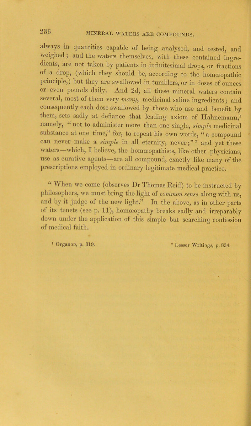 MINERAL AVATEES ARE COMPOUNDS. always in quantities capable of being analysed, and tested, and weighed; and the waters themselves, with these contained ingre- dients, are not taken by patients in infinitesimal drops, or fractions of a drop, (which they should he, according to the homoeopathic principle,) hut they are swalloAved in tumblers, or in doses of ounces or even pounds daily. And 2d, all these mineral waters contain several, most of them very many, medicinal saline ingredients; and consequently each dose SAvallowed by those who use and benefit b^r them, sets sadly at defiance that leading axiom of Hahnemann,^ namely, “ not to administer more than one single, simple medicinal substance at one time,” for, to repeat his own words, a compound can never make a simple in all eternity, never;” ^ and yet these waters—Avhich, I believe, the homoeopathists, like other physicians, use as curative agents—are all compound, exactly like many of the prescriptions emiiloyed in ordinary legitimate medical practice. When we come (observes Dr Thomas Reid) to be instructed by j)hilosophers, we must bring the light of common sense along with us, and by it judge of the new light.” In the above, as in other parts of its tenets (see p. 11), homoeopathy breaks sadly and irreparably down under the application of this simple but searching confession of medical faith.