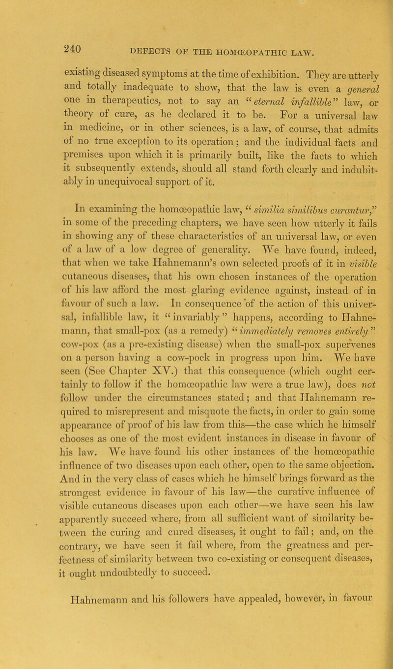 DEFECTS OP THE HOMtEOPATHIC LAW. existing diseased symptoms at the time of exhibition. They are utterly and totally inadequate to show, that the law is even a general one in therapeutics, not to say an eternal infallible’’' law, or theory of cure, as he declared it to he. For a universal law in medicme, or in other sciences, is a law, of course, that admits of no true exception to its operation; and the individual facts and premises upon which it is primarily built, like the facts to which it subsequently extends, should all stand forth cleaidy and indubit- ably in unequivocal support of it. In examining the homoeopathic law, “ similia similihus curanturf in some of the px’eceding chapters, we have seen how utterly it fails in showing any of these characteristics of an universal law, or even of a laAv of a low degree of generality. We have found, indeed, that when we take Hahnemann’s own selected proofs of it in visible cutaneous diseases, that his own chosen instances of the operation of his law afford the most glaring evidence against, instead of in favour of such a law. In consequence of the action of this univer- .sal, infallible law, it “invariably” happens, according to Hahne- mann, that small-pox (as a remedy) “ immediately removes entirely ” cow-j)ox (as a pre-existing disease) when the small-pox supervenes on a ])erson having a cow-pock in ])rogress upon him. We have seen (See Chajiter XV.) that this consequence (which ought cer- tainly to follow if the liomocopathic law were a true law), does not follow Ainder the circumstances stated; and that Ilahnemann re- quired to misrepresent and misquote the facts, in order to gain some appcax’ance of proof of his law from this—the case which he himself chooses as one of the most evident instances in disease in favotu’ of his law. We have found his other instances of the homoeopathic influence of two diseases upon each other, open to the same objection. And in the very class of cases which he himself brings forward as the strongest evidence in favour of his laAV—the curative influence of O visible cutaneous diseases upon each other—we have seen his law apparently succeed where, from all sufficient want of similarity be- tween the em’ing and cured diseases, it ought to fail; and, on the contrary, we have seen it fail where, from the greatness and per- fectness of similarity between two co-existing or consequent diseases, it ought undoubtedly to succeed. Hahnemann and his followers have appealed, however, in favour