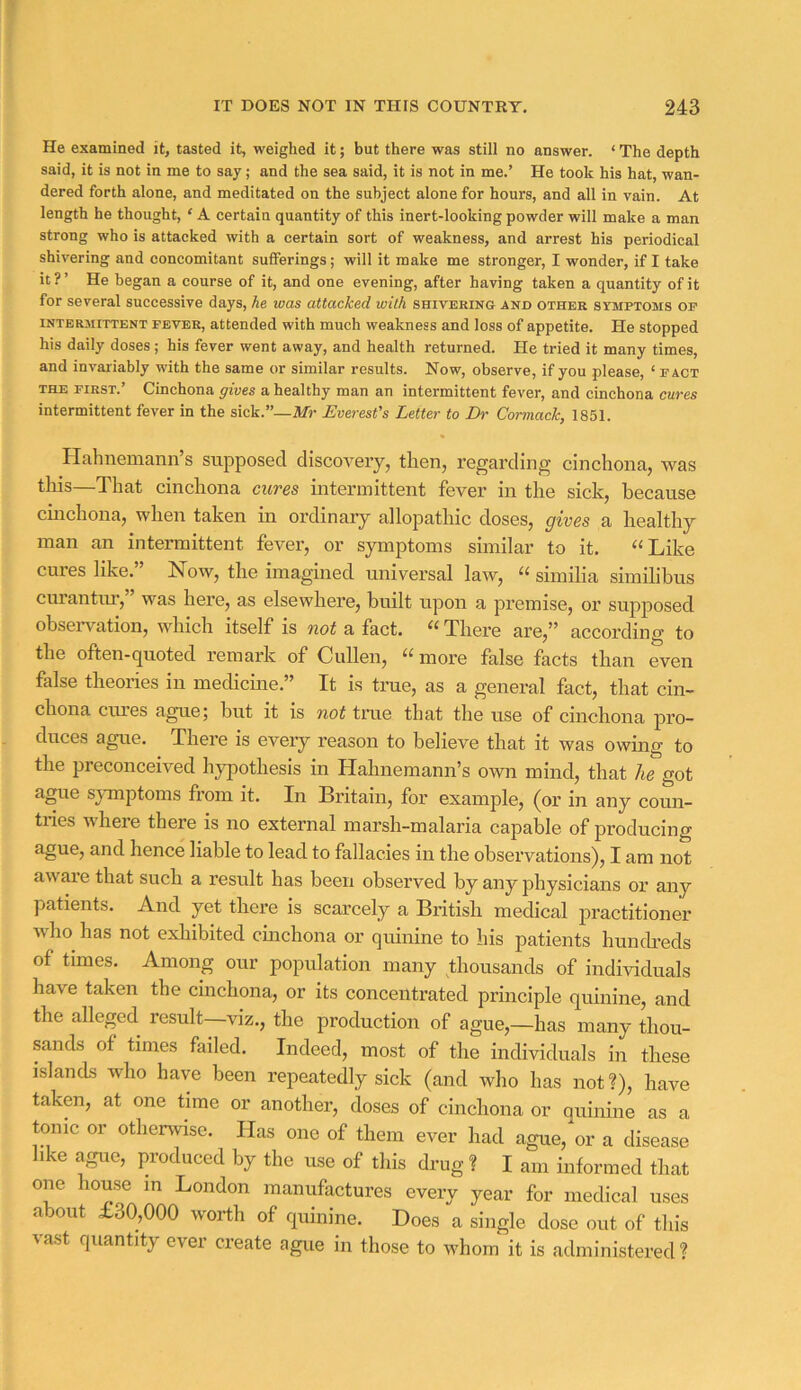 He examined it, tasted it, weighed it; but there was still no answer. ‘ The depth said, it is not in me to say; and the sea said, it is not in me.’ He took his hat, wan- dered forth alone, and meditated on the subject alone for hours, and all in vain. At length he thought, ‘ A certain quantity of this inert-looking powder will make a man strong who is attacked with a certain sort of weakness, and arrest his periodical shivering and concomitant sufferings; will it make me stronger, I wonder, if I take it?’ He began a course of it, and one evening, after having taken a quantity of it for several successive days, he was attacked with smvERiKa and other symptoms op INTERMITTENT FEVER, attended with much weakness and loss of appetite. He stopped his daily doses; his fever went away, and health returned. He tried it many times, and invariably with the same or similar results. Now, observe, if you please, ‘ fact THE FIRST.’ Cinchona gives a healthy man an intermittent fever, and cinchona cures intermittent fever in the sick.”—M’ Everest's Letter to Ih- Cormack, 1851. Hahnemann’s supposed discovery, then, regarding cinchona, was tWs—That cinchona cures intermittent fever in the sick, because cinchona, when taken in ordinary allopathic doses, gives a healthy man an intermittent fever, or symptoms similar to it, ‘‘Like cures like.” Now, the imagined universal law, “ similia similibus curantur,” was here, as elsewhere, built upon a premise, or supposed observation, which itself is not a fact. “ There are,” according to the often-quoted remark of Cullen, “more false facts than even false theories in medicme.” It is true, as a general fact, that cin- chona cuies ague; but it is not true that the use of cinchona pro- duces ague. There is every reason to believe that it was owing to the preconceived hypothesis in Hahnemann’s own mind, that he got ague sjunptoms from it. In Britain, for example, (or in any coun- tries where there is no external marsh-malaria capable of producing ague, and hence liable to lead to fallacies in the observations), I am not aware that such a result has been observed by any physicians or any patients. And yet there is scarcely a British medical practitioner who has not exhibited cinchona or quinine to his patients hundreds of times. Among our population many thousands of individuals have taken the cinchona, or its concentrated principle quinine, and the alleged result—viz., the production of ague,—has many thou- sands of times failed. Indeed, most of the individuals in these islands who have been repeatedly sick (and who has not?), have taken, at one time or another, closes of cinchona or quinine as a tonic or othenvise. Has one of them ever had ague, or a disease like ague, produced by the use of this drug ? I am informed that one house in London manufactures every year for medical uses about £30,000 worth of cjuinine. Does a single dose out of this vast quantity ever create ague in those to whom it is administered?