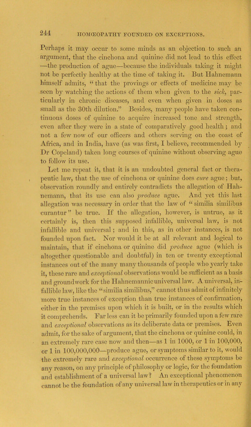 HOMCEOPATHY FOUNDED ON EXCEPTIONS. Perhaps it may occur to some minds as an objection to such an argument, that the cinchona and quinine did not lead to this effect —the production of ague—because the individuals taking it might not be perfectly healthy at the time of taking it. But Hahnemaun himself admits, “ that the provings or effects of medicine may be seen by watching the actions of them when given to the sick, par- ticularly in chronic diseases, and even when given in doses as small as the 30th dilution.” Besides, many people have taken con- tinuous doses of quinine to acquire increased tone and strength, even after they were in a state of comparatively good health; and not a few now of our officers and others serving on the coast of Africa, and in India, have (as was first, I believe, recommended by Dr Copeland) taken long courses of quinine without observing ague to follow its use. Let me repeat it, that it is an undoubted general fact or thera- peutic law, that the use of cinchona or quinine does cure ague; but, observation roundly and entirely contradicts the allegation of Hah- nemann, that its use can also produce ague. And yet this last allegation was necessary in order that the law of “ similia similibus curantnr” be true. If the allegation, however, is untrue, as it certainly is, then this supposed infallible, universal law, is not infallible and universal; and in this, as in other instances, is not founded upon fact. Nor woxdd it be at all relevant and logical to maintain, that if cinchona or quinine did produce ague (which is altogether questionable and doubtful) in ten or twenty exceptional instances out of the many many thousands of people who yearly take it, those rai’e and exceptional observations would be sufficient as a basis and groundwork for the Ilahnemannicuniversal law. A universal, in- fidliblo law, like the “similia similibus,” cannot thus admit of infinitely more true instances of exception than true instances of confirmation, either in the premises upon which it is built, or in the results which it comprehends. Far less can it be primarily founded upon a few rare and exceptional observations as its deliberate data or premises. Even admit, for the sake of argument, that the cinchona or quinine could, in an extremely rare case now and then—as 1 in 1000, or 1 in 100,000, or 1 in 100,000,000—produce ague, or symptoms similar to it, would the extremely rare and exceptional occun-ence of these symptoms be any reason, on any principle of philosophy or logic, for the foundation and establishment of a universal law? An exceptional phenomenon cannot be the foundation of any universal law in thempcutics or in any