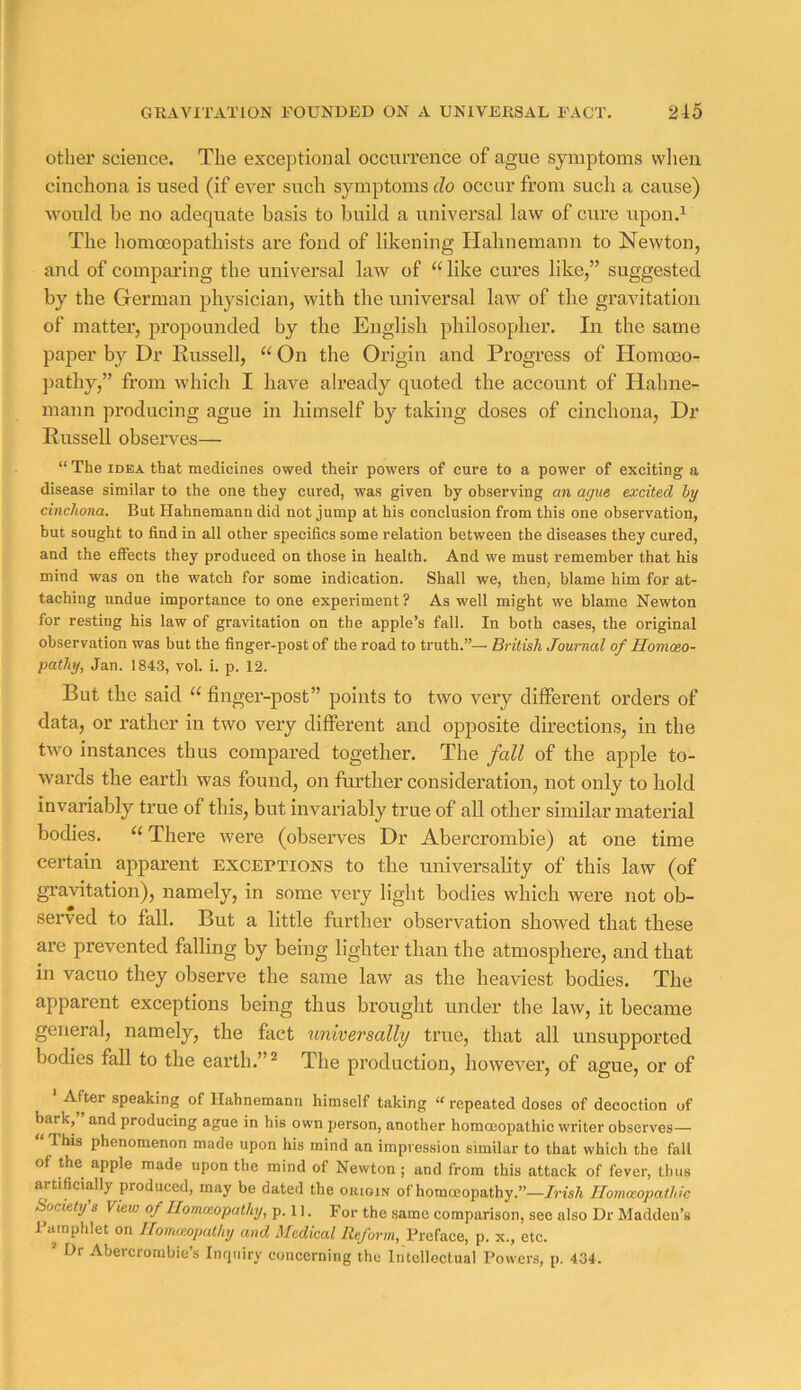 other science. The exceptional occurrence of ague symptoms when cinchona is used (if ever such symptoms do occur from such a cause) would be no adequate basis to build a universal law of cure upou.^ The homceopathists are fond of likening Hahnemann to Newton, and of comparing the universal law of “like cures like,” suggested by the Grerman physician, with the universal law of the gravitation of matter, propounded by the English philosopher. In the same paper by Dr Russell, “ On the Origin and Progress of Homoeo- ])athy,” from which I have already quoted the account of Hahne- mann producing ague in himself by taking doses of cinchona. Dr Russell observes— “ The IDEA that medicines owed their powers of cure to a power of exciting a disease similar to the one they cured, was given by observing an ague excited by cinchona. But Hahnemann did not jump at his conclusion from this one observation, but sought to find in all other specifics some relation between the diseases they cured, and the effects they produced on those in health. And we must remember that his mind was on the watch for some indication. Shall we, then, blame him for at- taching undue importance to one experiment ? As well might we blame Newton for resting his law of gravitation on the apple’s fall. In both cases, the original observation was but the finger-post of the road to truth.”— British Journal of HomcBO- pathy, Jan. 1843, vol. i. p. 12. But the said “ finger-post” points to two very different orders of data, or rather in two very different and opposite directions, in the two instances thus compared together. The fall of the apple to- wards the earth was found, on further consideration, not only to hold invariably true of this, but invariably true of all other similar material bodies. “ There were (observes Dr Abercrombie) at one time certain apparent exceptions to the universality of this law (of gravitation), namely, in some very light bodies which were not ob- served to fall. But a little further observation showed that these are prevented falling by being lighter than the atmosphere, and that in vacuo they observe the same law as the heaviest bodies. The apparent exceptions being thus brought under the law, it became general, namely, the fact universally true, that all unsupported bodies fall to the earth.” ^ The production, however, of ague, or of • After speaking of Hahnemann himself taking « repeated doses of decoction of bark, and producing ague in his own person, another homoeopathic writer observes— “ This phenomenon made upon his mind an impression similar to that which the fall of the apple made upon the mind of Newton; and from this attack of fever, thus artificially produced, may be dated the origin of homoeopathy.”—/ris/i Homoeopathic Bociety s View of Ilomceopathy, p. 1 ]. For the same comparison, see also Dr Madden’s I ainphlet on Jlomieoputhy and Medical Reform, Preface, p. x., etc. ’ Dr Abercrombie’s Inrjuiry concerning the Intellectual Powers, p. 434.