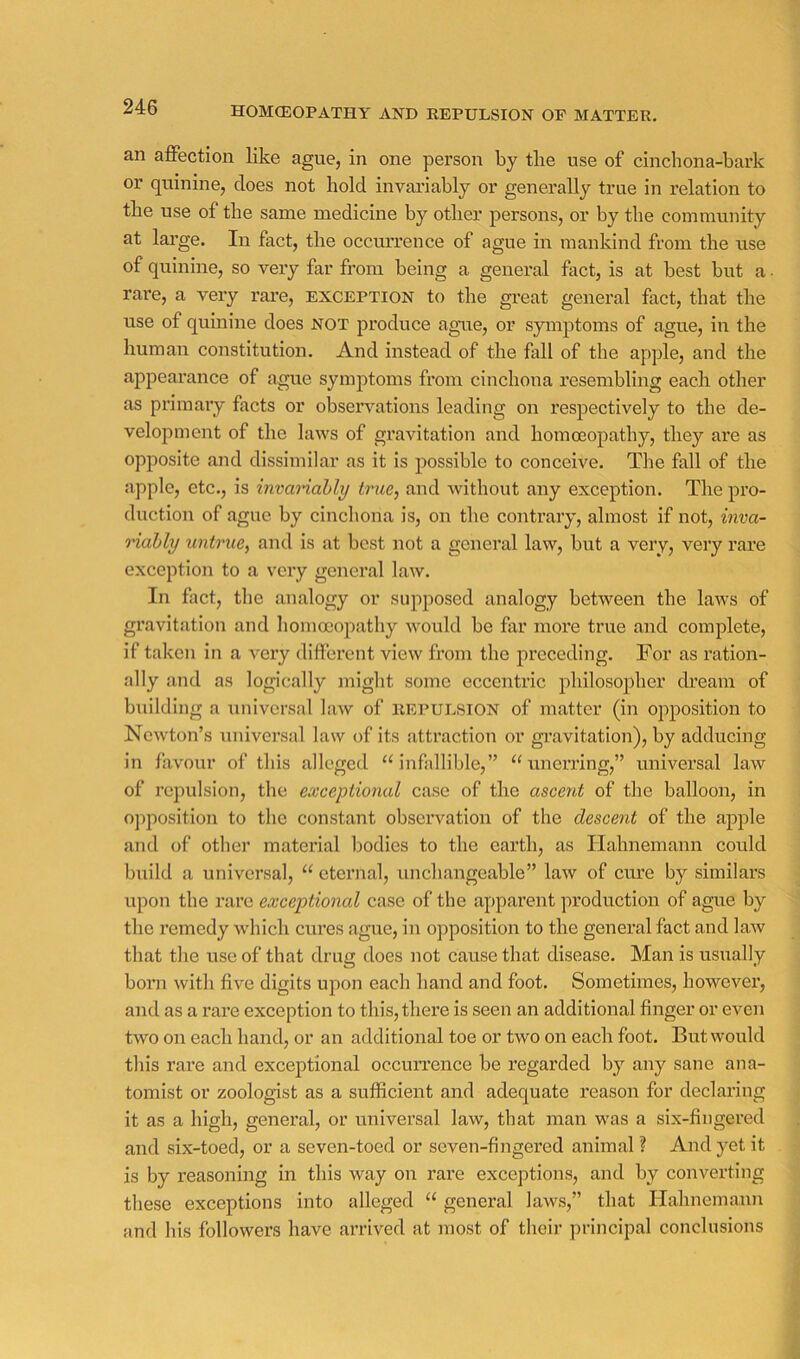 HOMCEOPATHY AND REPULSION OF MATTER. an affection like ague, in one person by the use of cinchona-bark or quinine, does not hold invariably or generally true in relation to the use of the same medicine by other persons, or by the community at large. In fact, the occurrence of ague in mankind from the use of quinine, so very far from being a general fact, is at best but a • rare, a very rare, exception to the great general fact, that the use of quinine does not produce agrie, or symptoms of ague, in the human constitution. And instead of the fall of the apple, and the appearance of ague symptoms from cinchona resembling each other as primary facts or observations leading on respectively to the de- velopment of the laws of gravitation and homoeopathy, they are as opposite and dissimilar as it is possible to conceive. The fall of the apple, etc., is invanahly true, and without any exception. The pro- duction of ague by cinchona is, on the contrary, almost if not, inva- riably untrue, and is at best not a general law, but a very, very rare exception to a very general law. In fact, the analogy or supposed analogy between the laws of gravitation and homoeopathy would be far more true and complete, if taken in a very different view from the preceding. For as ration- ally and as logically miglit some eccentric philosopher (beam of building a universal law of repulsion of matter (in opposition to Newton’s universal law of its attraction or gravitation), by adducing in favour of this alleged ‘infallible,” “unerring,” universal law of repulsion, the exceptional case of the ascent of the balloon, in opposition to the constant observation of the descent of the apple and of other material bodies to the earth, as Hahnemann could build a universal, “ eternal, unchangeable” law of cure by similars upon the rare exceptional case of the apparent production of ague by the remedy which cures ague, in opposition to the general fact and laAv that the use of that drug does not cause that disease. Man is usually born with five digits upon each hand and foot. Sometimes, however, and as a rare exception to this, there is seen an additional finger or even two on each hand, or an additional toe or two on each foot. But would this rare and exceptional occun’ence be regarded by any sane ana- tomist or zoologist as a sufficient and adequate reason for declaring it as a high, general, or universal law, that man was a six-fingered and six-toed, or a seven-toed or seven-fingered animal ? And yet it is by reasoning in this way on rare exceptions, and by converting these exceptions into alleged “ general laws,” that Hahnemann and his followers have arrived at most of their principal conclusions