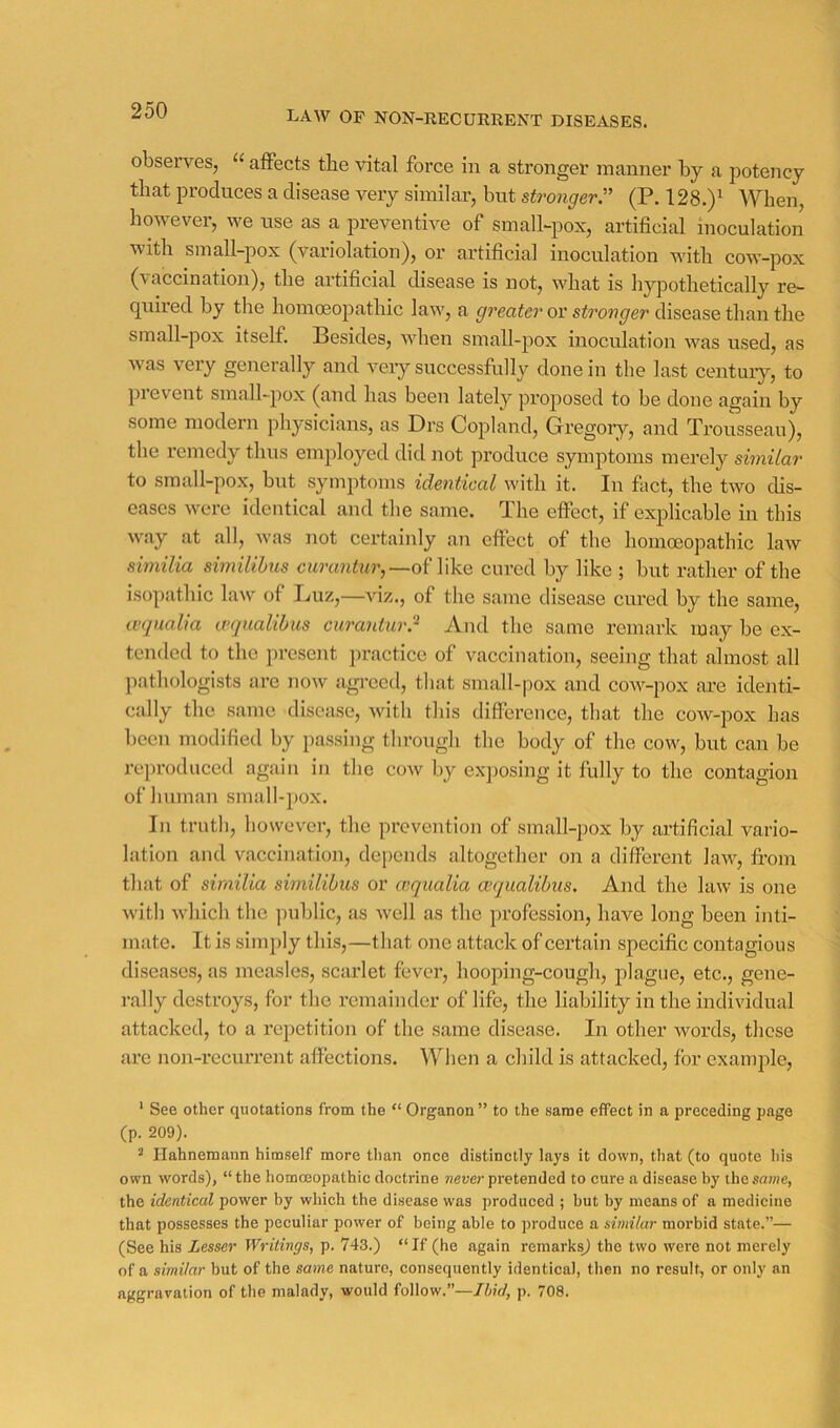 LAW OF NON-RECURRENT DISEASES. observes, “ affects the vital force in a stronger manner by a potency that produces a disease very similar, but strongerr (P. 128.)^ When, however, we use as a preventive of small-pox, artificial inoculation with small-pox (variolation), or artificial inoculation with cow-pox (vaccination), the artificial disease is not, what is hypothetically re- sumed by the homceopathic law, a greater or stronger disease than the small-pox itself. Besides, when small-pox inoculation was used, as was very generally and very successfully done in the last century, to ])i event small-pox (and has been lately proposed to be done again by some niodeni physicians, as Di's Copland, Gregory, and Trousseau), the remedy thus employed did not pi’oduce symptoms merely similar to small-pox, but symptoms identical with it. In fiict, the two dis- eases were identical and the same. The effect, if explicable in this way at all, was not certainly an effect of the homoeopathic law similia similihus curunirw’,—of like cured by like ; but rather of the isopathic law of Luz,—viz., of the same disease cured by the same, mjualia cvqualibus curantur? And the same remark may be ex- tended to the pi’esent practice of vaccination, seeing that almost all jrathologists are now agreed, that small-pox and cow-pox are identi- cally the same disease, with this difference, that the cow-pox has been modified by passing through the body of the cow, but can be reproduced again in the cow by exposing it fully to the contagion of human small-pox. In truth, however, the prevention of small-pox by artificial vario- lation and vaccination, de[)ends altogether on a different law, from that of similia similihus or aiqualia cequalibus. And the law is one with which the public, as well as the profession, have long been inti- mate. It is simply this,—that one attack of certain specific contagious diseases, as measles, scarlet fevei’, hooping-cougli, plague, etc., gene- rally destroys, for the remainder of life, the liability in the individual attacked, to a repetition of the same disease. In other words, these are non-recurrent affections. When a child is attacked, for example, ' See other quotations from the “ Organon ” to the same effect in a preceding page (p. 209). ^ Hahnemann himself more than once distinctly lays it down, that (to quote his own words), “the homoeopathic doctrine «eucr pretended to cure a disease by thesawe, the identical power by which the disease was produced ; but by means of a medicine that possesses the peculiar power of being able to produce a similar morbid state.”— (See his Lesser Writings, p. 743.) “If (he again remarks^) the two were not merely of a similar but of the same nature, consequently identical, then no result, or only an aggravation of the malady, would follow.”—Jhid, p. 708.