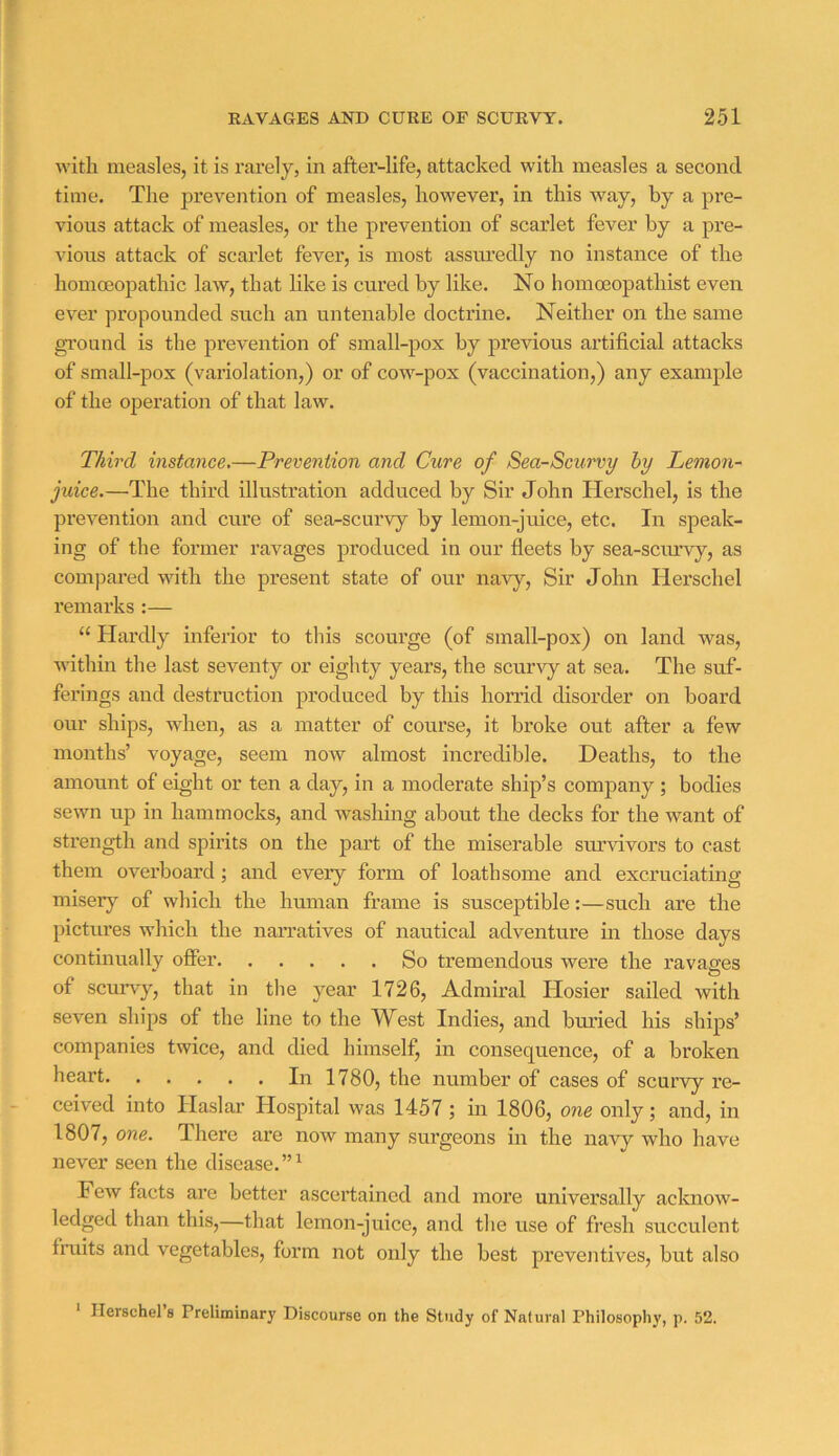 with measles, it is rarely, in after-life, attacked with measles a second time. The prevention of measles, however, in this way, by a pre- vious attack of measles, or the prevention of scarlet fever by a pre- vious attack of scarlet fever, is most assuredly no instance of the homoeopathic law, that like is cured by like. No homceopathist even ever propounded such an untenable doctrine. Neither on the same gi'ound is the prevention of small-pox by previous artificial attacks of small-pox (variolation,) or of cow-pox (vaccination,) any example of the operation of that law. Third mstance,—Prevention and Cure of Sea-Scurvy by Lemon- juice.—The third illustration adduced by Sir John Herschel, is the prevention and cure of sea-scurvy by lemon-juice, etc. In speak- ing of the former ravages produced in our fleets by sea-scurvy, as compared with the present state of our navy. Sir John Herschel I’emarks:— “ Hardly infeiior to this scourge (of small-pox) on land was, within the last seventy or eighty years, the scurvy at sea. The suf- ferings and destruction produced by this horrid disorder on board our ships, when, as a matter of course, it broke out after a few months’ voyage, seem now almost incredible. Deaths, to the amount of eight or ten a day, in a moderate ship’s company ; bodies sewn up in hammocks, and washing about the decks for the want of strength and spirits on the part of the miserable siuvivors to cast them overboard; and every form of loathsome and excruciating misery of which the hmnan frame is susceptible:—such are the pictures which the narratives of nautical adventure in those days continually offer So tremendous were the ravages of scurvy, that in the year 1726, Admiral Hosier sailed with seven ships of the line to the West Indies, and buried his ships’ companies twice, and died himself, in consequence, of a broken heart In 1780, the number of cases of scurvy re- ceived into Haslar Hospital was 1457; in 1806, one only; and, in 1807, one. There are now many surgeons in the navy who have never seen the disease.”^ Few facts are better ascertained and more universally acknow- ledged than this,—that lemon-juice, and the use of fresh succulent fmits and vegetables, form not only the best preventives, but also Herschel s Preliminary Discourse on the Study of Natural Philosophy, p. 52.