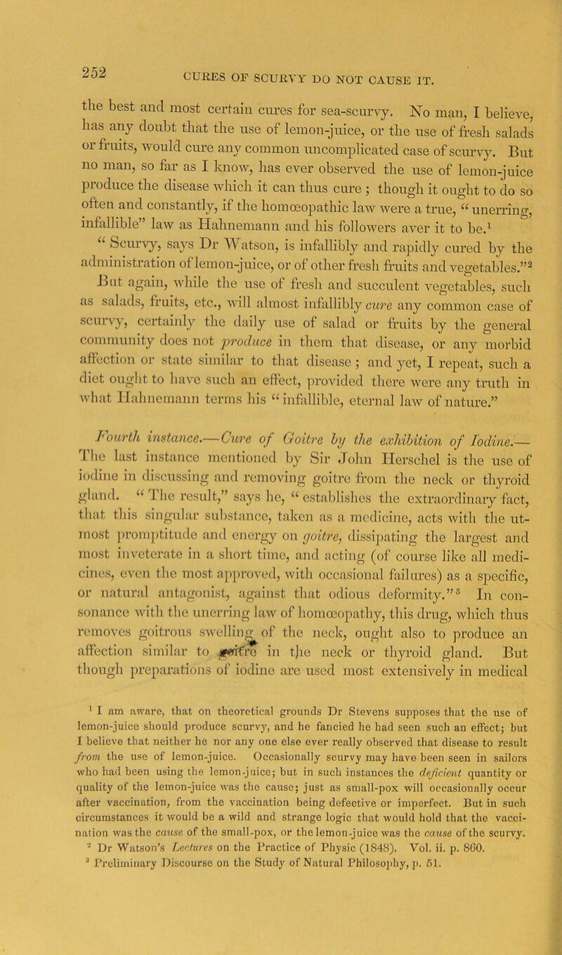 CURES OE SCURVY DO NOT CAUSE IT. the best and most certain cm’es for sea-scurvj. No man, I believe, has any doubt that the use of lemon-juice, or the use of fresli salads or fruits, would cure any common uncomplicated case of scurvy. But no man, so far as I knoiv, lias ever observed the use of lemon-juice produce the disease which it can thus cure ; though it ought to do so often and constantly, if the homoeopathic law wei’e a true, “ unerring, infallible” law as Hahnemann and his followers aver it to be.^ “ Scm'vy, says Dr Watson, is infollibly and rapidly cured by the administration of lemon-juice, or of other fresh fruits and vegetables.”^ But again, -while the use of fresh and succulent vegetables, such as salads, fruits, etc., will almost infallibly cure fliiy common case of scurvy, certainly the daily use of salad or fruits by the general community does not produce in them that disease, or any morbid affection or state similar to that disease; and yet, I repeat, such a diet ought to have such an effect, provided there were any truth in what Hahnemann terms his “infallible, eternal law of nature.” fourth instance.—Cure of Goitre hy the exldhition of Iodine.— The last instance mentioned by Sir John Herschel is the use of iodine in discussing and removing goitre from the neck or thyroid gland. “ 1 he result,” says he, “ establishes the extraordinaiy fact, that this singular substance, takcji as a medicine, acts with the ut- most ])romptitude and energy on goitre, dissipating the largest and most inveterate in a short time, and acting (of course like all medi- cines, even the most approved, with occasional failures) as a specific, or natural antagonist, against that odious deformity.”® In con- sonance Avith the unerring law of homoeopathy, this drug, which thus removes goitrous swelliiij^of the neck, ought also to produce an affection similar to jgtn€vo in t)ie neck or thyroid gland. But though preparations of iodine are used most extensively in medical ' I am aware, that on theoretical grounds Dr Stevens supposes that the use of lemon-juice should produce scurvy, and he fancied he had seen such an effect; hut I believe that neither he nor any one else ever really observed that disease to result fro?/i the use of lemon-juice. Occasionally scurvy may have been seen in sailors who had been using the lemon-juice; but in such instances the deficient quantity or quality of the lemon-juice was the cause; just as small-pox will occasionally occur after vaccination, from the vaccination being defective or imperfect. But in such circumstances it would be a wild and strange logic that would hold that the vacci- nation was the cause of the small-pox, or the lemon-juice was the cause of the scurvy. Dr Watson’s Lectures on the Practice of Physic (1848). Vol. ii. p. 8G0.