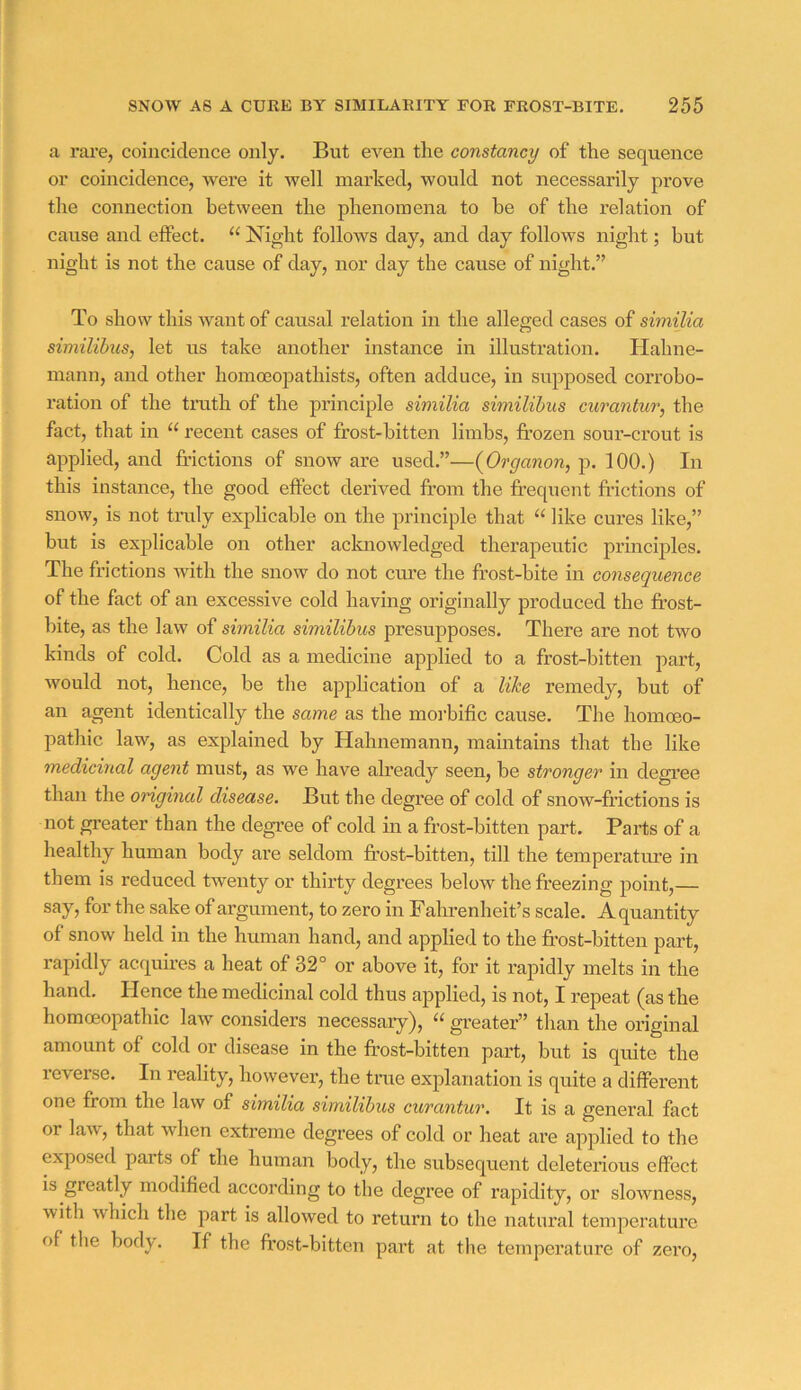 a rare, coincidence only. But even tlie constancy of the sequence or coincidence, were it well marked, would not necessarily prove the connection between the phenomena to be of the relation of cause and effect. “ Night follows day, and day follows night; but night is not the cause of day, nor day the cause of night.” To show this want of causal relation in the alleged cases of similia similibus, let us take another instance in illustration. Hahne- mann, and other homoeopathists, often adduce, in supposed corrobo- ration of the tnith of the principle similia similibus curantur, the fact, that in “ recent cases of frost-bitten limbs, frozen sour-crout is applied, and frictions of snow are used.”—{Organon, p. 100.) In this instance, the good effect derived from the frequent fHctions of snow, is not tndy explicable on the principle that “ like cures like,” but is explicable on other acknowledged therapeutic principles. The frictions with the snow do not cure the frost-bite in consequence of the fact of an excessive cold having originally produced the fi’ost- bite, as the law of similia similibus presupposes. There are not two kinds of cold. Cold as a medicine applied to a frost-bitten pai’t, would not, hence, be the application of a like remedy, but of an agent identically the same as the moibific cause. The homoeo- pathic law, as explained by Hahnemann, maintains that the like medicinal agent must, as we have afready seen, be stronger in degree than the original disease. But the degree of cold of snow-frictions is not greater than the degree of cold in a frost-bitten part. Parts of a healthy human body are seldom fi’ost-bitten, till the temperature in them is reduced twenty or thirty degrees below the freezing point,— say, for the sake of argument, to zero in Falrrenheit’s scale. A quantity of snow held in the human hand, and applied to the fi’ost-bitten part, rapidly acquires a heat of 32° or above it, for it rapidly melts in the hand. Hence the medicinal cold thus applied, is not, I repeat (as the homcEopathic law considers necessary), “ greater” than the original amount of cold or disease in the frost-bitten part, but is quite the reverse. In reality, however, the true explanation is quite a different one from the law of similia similibus curantur. It is a general fact or law, that when extreme degrees of cold or heat are applied to the exposed parts of the human body, the subsequent deleterious effect is greatly modified according to the degree of rapidity, or slowness, with which the part is allowed to return to the natural temperature f)f tlie body. If the frost-bitten part at the temperature of zero.