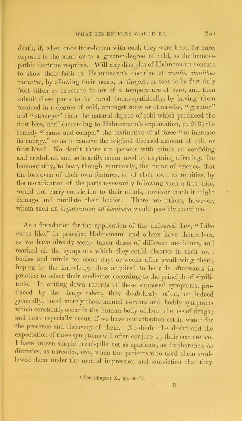 death, if, when once frost-bitten with cold, they were kept, for cure, exposed to the same or to a greater degree of cold, as the homoeo- pathic doctrine requires. Will any disciples of Hahnemann venture to show their faith in Hahnemann’s doctrine of similia similibus curantur, by allowing their noses, or fingers, or toes to be first duly frost-bitten by exposure to air of a temperature of zero, and then submit these parts to be cured homoeopatliically, by having them retained in a degree of cold, amongst snow or otherwise, “ greater ” and “ stronger” than the natural degree of cold which produced the frost-bite, until (according to Hahnemann’s explanation, p. 213) the remedy ‘‘ cause and compel” the instinctive vital force “ to increase its energ}^,” so as to remove the original diseased amount of cold or frost-bite'? No doubt there are persons with minds so confiding and credulous, and so heartily enamoured by anything affecting, like homoeopathy, to bear, though spuriously, the name of science, that the loss even of their own features, or of their own extremities, by the mortification of the parts necessarily following such a frost-bite, would not carry conviction to their minds, however much it might damage and mutilate their bodies. There are others, however, whom such an drgumentimi ad hominem would possibly jconvince. As a foundation for the application of the universal law, “ Like cures like,” in practice, Hahnemann and others have themselves, as we have already seen,^ taken doses of different medicines, and marked all the symptoms which they could observe in theii’ own bodies and minds for some days or weeks after swallowing them, hoping by the knowledge thus acquired to be able afterwards in practice to select their medicines according to the principle of simili- tude. In writing domi records of these supposed symptoms, pro- duced by the cLugs taken, they doubtlessly often, or .indeed generally, noted merely those mental nervous and bodily symptoms which constantly occur in the human body without the use of drugs ; and more especially occur, if we have our attention set in watch for the presence and discovery of them. No doubt the desire and the expectation of these symptoms will often conjure up their occ.iu’rence. I have known simple bread-pills act as aperients, as diaphoretics, as diuretics, as narcotics, etc., when the patients w'ho used them swal- lowed them under the mental impression and conviction that they ' See Chapter X., pp. 66-77. It