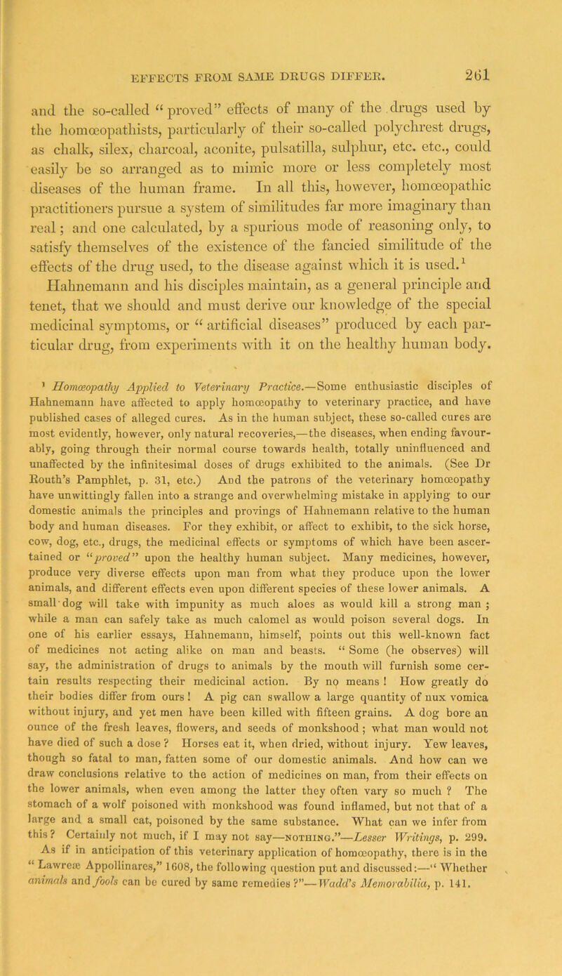 EFFECTS FKOM SAME DRUGS DIFFER. and the so-called “proved” effects of many of the.drugs used by the homceopathists, particularly of their so-called polychrest drugs, as chalk, silex, charcoal, aconite, pulsatilla, sulphur, etc. etc., could easily be so arranged as to mimic more or less completely most diseases of the human frame. In all this, however, homceopathic practitioners pursue a system of similitudes far more imaginary than real; and one calculated, by a spurious mode of reasoning only, to satisfy themselves of the existence of the fancied similitude of the effects of the drug used, to the disease against which it is used.^ Hahnemann and his disciples maintain, as a general principle and tenet, that we should and must derive our knowledge of the special medicinal symptoms, or “ artificial diseases” produced by each par- ticular drug, from experiments with it on the healthy human body. ' Homoeopathy Applied to Veterinary Practice.—Some enthusiastic disciples of Hahnemann have affected to apply homoeopathy to veterinary practice, and have published cases of alleged cures. As in the human subject, these so-called cures are most evidently, however, only natural recoveries,—the diseases, when ending favour- ably, going through their normal course towards health, totally uninfluenced and unaffected hy the infinitesimal doses of drugs exhibited to the animals. (See Dr Eouth’s Pamphlet, p. 31, etc.) And the patrons of the veterinary homoeopathy have unwittingly fallen into a strange and overwhelming mistake in applying to our domestic animals the principles and provings of Hahnemann relative to the human body and human diseases. For they exhibit, or affect to exhibit, to the sick horse, cow, dog, etc., drugs, the medicinal effects or symptoms of which have been ascer- tained or '•^proved” upon the healthy human subject. Many medicines, however, produce very diverse effects upon man from what they produce upon the lower animals, and different effects even upon different species of these lower animals. A small'dog will take with impunity as much aloes as would kill a strong man ; while a man can safely take as much calomel as would poison several dogs. In one of his earlier essays, Hahnemann, himself, points out this well-known fact of medicines not acting alike on man and beasts. “ Some (he observes) will say, the administration of drugs to animals by the mouth will furnish some cer- tain results respecting their medicinal action. By np means ! How greatly do their bodies differ from ours ! A pig can swallow a lai’ge quantity of uux vomica without injury, and yet men have been killed with fifteen grains. A dog bore an ounce of the fresh leaves, flowers, and seeds of monkshood; what man would not have died of such a dose? Horses eat it, when dried, without injury. Yew leaves, though so fatal to man, fatten some of our domestic animals. And how can we draw conclusions relative to the action of medicines on man, from their effects on the lower animals, when even among the latter they often vary so much ? The stomach of a wolf poisoned with monkshood was found inflamed, but not that of a large and a small cat, poisoned by the same substance. What can we infer from this ? Certainly not much, if I may not say—notuino.”—Lesser Writings, p. 299. As if in anticipation of this veterinary application of horaccopathy, there is in the “ Lawrea; Appollinares,” 1608, the following question put and discussed:—“ Whether animals and/oofs can be cured by same remedies ?”—Wadd’s Memorabilia, p. 141.