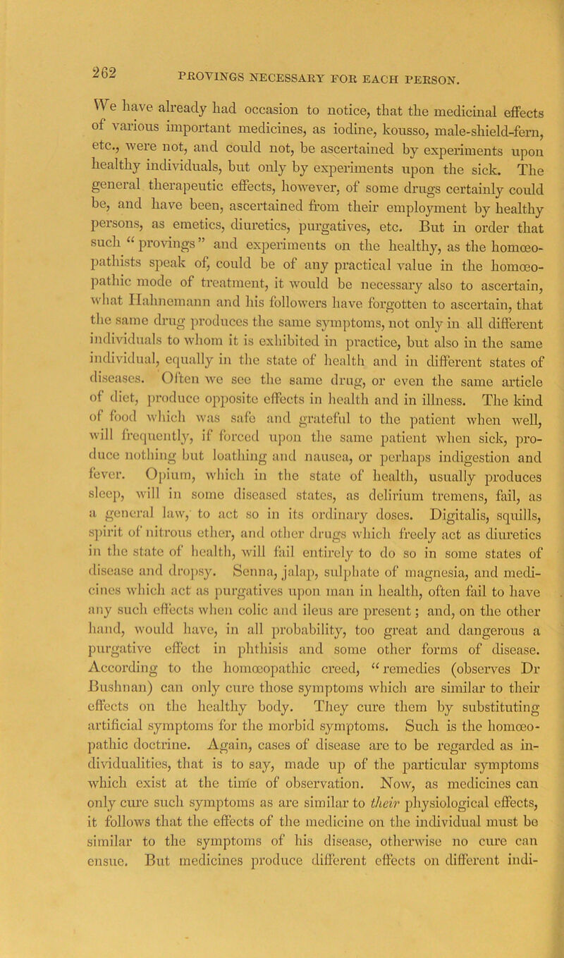 PflOVlNGS NECESSAKY FOR EACH PERSON. We have already had occasion to notice, that the medicinal effects of various important medicines, as iodine, kousso, male-shield-fern, etc., were not, and could not, he ascertained by experiments upon healthy individuals, but only by experiments upon the sick. The general therapeutic effects, however, of some drugs certainly could be, and have been, ascertained fl*om their employment by healthy persons, as emetics, diuretics, purgatives, etc. But in order that such 2lro^dngs ” and experiments on the healthy, as the homoeo- pathists speak of, could be of any pi’actical value in the homoeo- pathic mode of treatment, it would be necessary also to ascertain, what Hahnemann and his followers have forgotten to ascertain, that the same drug produces the same symptoms, not only in all different individuals to whom it is exhibited in practice, but also in the same individual, equally in the state of health and in different states of diseases. Often wo see the same drug, or even the same ai’ticle of diet, i)roduce opposite effects in health and in illness. The kind of food which was safe and grateful to the patient when well, will frequently, if forced upon the same patient when sick, pro- duce nothing but loathing and nausea, or perhaps indigestion and fever. Opium, which in the state of health, usually produces sleep, will in some diseased states, as delirium tremens, fail, as a genei’al law, to act so in its ordinary doses. Digitalis, squills, s])irit of nitrous ether, and other drugs which freely act as diiu’etics in the state of health, will fail entirely to do so in some states of disease and dro])sy. Senna, jalap, sulphate of magnesia, and medi- cines which act as purgatives upon man in health, often fail to have any such effects when colic and ileus are present; and, on the other hand, would have, in all probability, too great and dangerous a purgative effect in phthisis and some other forms of disease. According to the homoeopathic creed, “ remedies (observes Dr Bushnan) can only cure those symptoms which are similar to their effects on the healthy body. They cure them by substituting artificial symptoms for the morbid symptoms. Such is the homoeo- pathic doctrine. Again, cases of disease are to be regarded as in- diwdualities, that is to say, made up of the particular symptoms Avhich exist at the time of observation. Now, as medicines can only em’e such symptoms as are similar to their physiological effects, it follows that the effects of the medicine on the individual must bo similar to the symptoms of his disease, othenvise no cure can ensue. But medicines produce different effects on different indi-