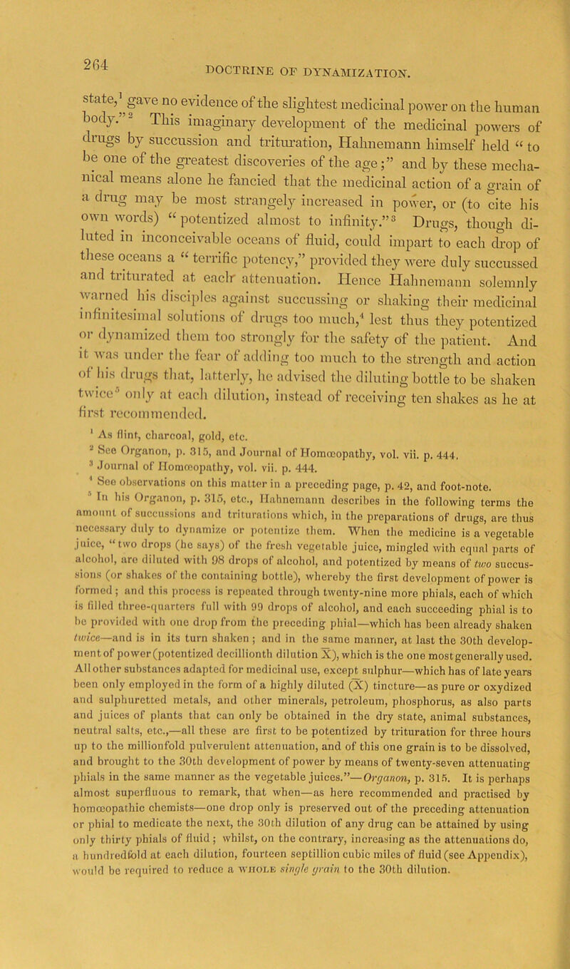 2G4 DOCTRINE OF DYNAMIZATION. State, l^gave no evidence of the slightest medicinal power on the human body.” 2 imaginary development of the medicinal powers of drugs by succussion and tritui-ation, Hahnemann himself held “ to be one of the greatest discoveries of the age;” and by these mecha- nical means alone he fancied that the medicinal action of a grain of a drug may be most strangely increased in power, or (to dte his own words) “ potentized almost to infinity.”^ Drugs, though di- luted in inconceivable oceans of fluid, could impart to each c£op of these oceans a “ terrific potency,” provided they were duly succussed and triturated at eaclr attenuation. Hence Hahnemann solemnly warned his disciples against succussing or shaking their medicinal infinitesimal solutions of drugs too much,'* lest thus they potentized or dynamized them too strongly for the safety of the jiatient. And it was under the fear of aiiding too much to the strength and action of his drugs that, latterly, he advised the diluting bottle to be shaken twice^ only at eacli dilution, instead of receiving ten shakes as he at first recommended. ‘ Ah flint, clinrcoal, pold, etc. See Organon, ]). ah'), and Journal of Homceopathy, vol. vii. p. 444, ’ Journal of Ilommopathy, vol. vii. p. 444. ' See observations on this matter in a preceding page, p. 42, and foot-note. * In his Organon, p. .315, etc., Hahnemann describes in the following terms the amount of succussions and triturations which, in the preparations of drugs, are thus necessary duly to dynamize or ])otenlizc them. When the medicine is a vegetable juice, “two drops (he says) of the fresh vegetable juice, mingled with equal parts of alcohol, are diluted with 98 drops of alcohol, and potentized by means of two succus- sions (or shakes of the containing bottle), whereby the first development of power is formed; and tliis process is re])eated through twenty-nine more phials, each of which is filled three-(iuarters full with 99 drops of alcohol, and each succeeding phial is to be provided with one drop from the preceding phial—which has been already shaken twice—and is in its turn shaken ; and in the same manner, at last the 30th develop- mentof power(potentized decillionth dilution X), which is the one most generally used. All other substances adapted for medicinal use, except sulphur—which has of late years been only employed in the form of a highly diluted (X) tincture—as pure or oxydized and sulphuretted metals, and other minerals, petroleum, phosphorus, as also parts and juices of plants that can only be obtained in the dry state, animal substances, neutral salts, etc.,—all these are first to be potentized by trituration for three hours up to the millionfold pulverulent attenuation, and of this one grain is to be dissolved, and brought to the 30th development of power by means of twenty-seven attenuating phials in the same manner as the vegetable juices.”—Organon, p. 31.5. It is perhaps almost superfluous to remark, that when—as here recommended and practised by homoeopathic chemists—one drop only is preserved out of the preceding attenuation or phial to medicate the next, the 30th dilution of any drug can be attained by using only thirty phials of fluid ; whilst, on the contrary, increasing as the attenuations do, a hundredfold at each dilution, fourteen septillion cubic miles of fluid (see Apjrendix), would be required to reduce a wjiole single grain to the 30th dilution.